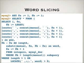 Word slicing
mysql> SET @a := 1, @b := 1;
mysql> SELECT * FROM (
SELECT i, @a,
@b := LEAST(
locate(' ', concat(manual, ' '), @a + 1),
locate(',', concat(manual, ','), @a + 1),
locate(':', concat(manual, ':'), @a + 1),
locate('.', concat(manual, '.'), @a + 1)
) as pos,
@b - @a AS length,
substr(manual, @a, @b - @a) as word,
@a := @b + 1
FROM integers, mysql_doc
WHERE @b < length(manual)) subquery
WHERE length > 1 OR
LOCATE(' ,:;.', word) > 0;
 
