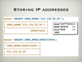 Storing IP addresses
mysql> SELECT INET_ATON('213.136.52.29');
+----------------------------+
| INET_ATON('213.136.52.29') |
+----------------------------+
| 3582473245 |
+----------------------------+
mysql> SELECT INET_NTOA(3582473245);
+-----------------------+
| INET_NTOA(3582473245) |
+-----------------------+
| 213.136.52.29 |
+-----------------------+
(aaa*16777216)+
(bbb*65536 )+
(ccc*256 )+
ddd
 