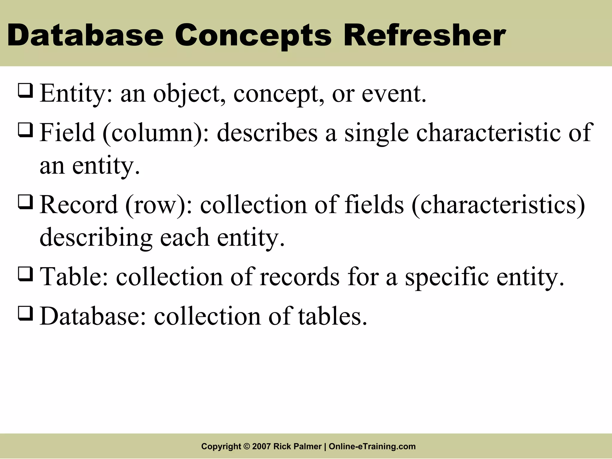 Database Concepts Refresher Entity: an object, concept, or event. Field (column): describes a single characteristic of an entity. Record (row): collection of fields (characteristics) describing each entity. Table: collection of records for a specific entity. Database: collection of tables. 