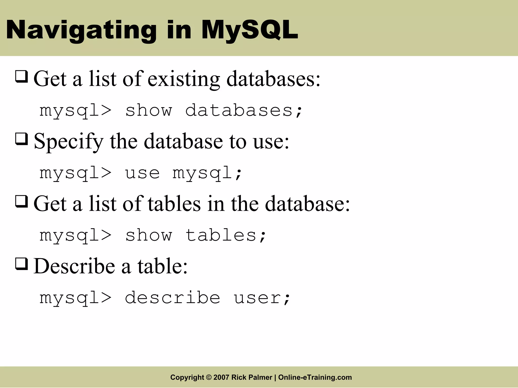 Navigating in MySQL Get a list of existing databases: mysql> show databases; Specify the database to use: mysql> use mysql; Get a list of tables in the database: mysql> show tables; Describe a table: mysql> describe user; 