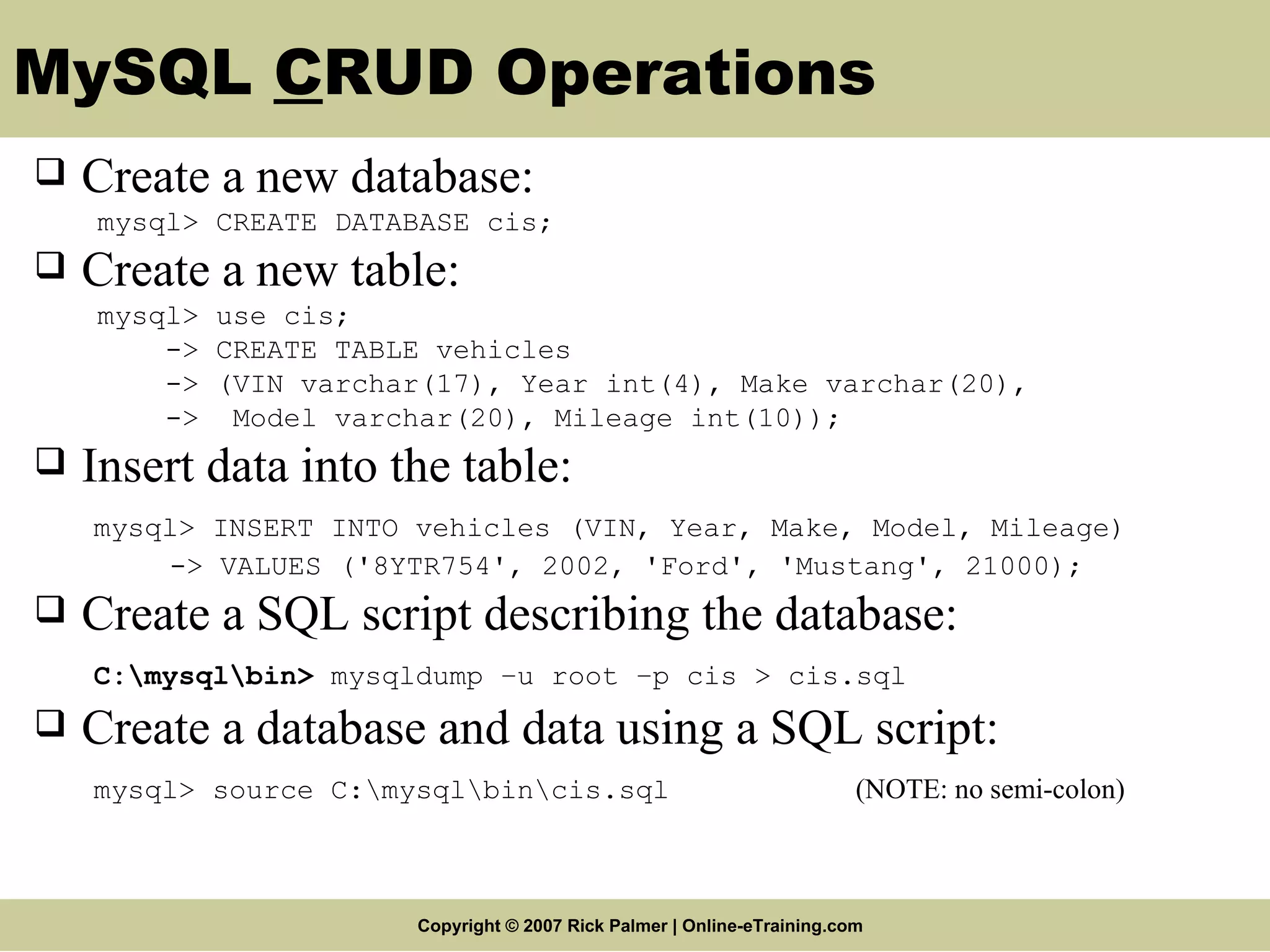 MySQL C RUD Operations Create a new database: mysql> CREATE DATABASE cis; Create a new table: mysql> use cis; -> CREATE TABLE vehicles -> (VIN varchar(17), Year int(4), Make varchar(20), -> Model varchar(20), Mileage int(10)); Insert data into the table: mysql> INSERT INTO vehicles (VIN, Year, Make, Model, Mileage) -> VALUES ('8YTR754', 2002, 'Ford', 'Mustang', 21000); Create a SQL script describing the database : C:\mysql\bin > mysqldump –u root –p cis > cis.sql Create a database and data using a SQL script: mysql> source C:\mysql\ bin\cis.sql (NOTE: no semi-colon) 