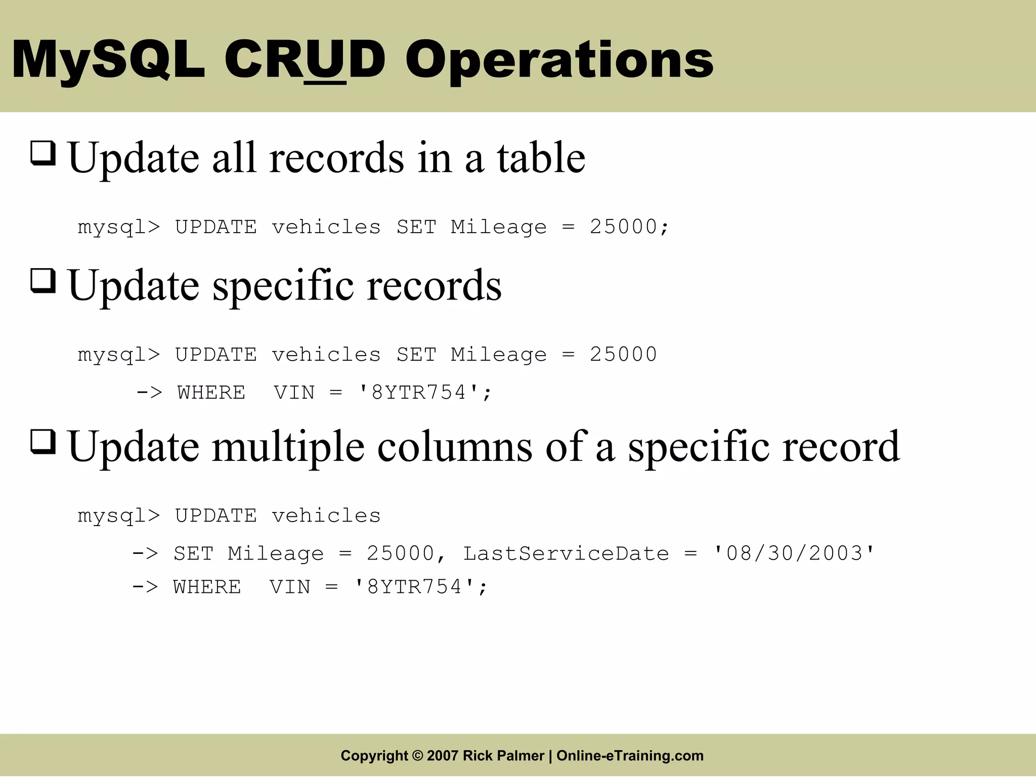 MySQL CR U D Operations Update all records in a table mysql> UPDATE vehicles SET Mileage = 25000; Update specific records mysql> UPDATE vehicles SET Mileage = 25000 -> WHERE VIN = '8YTR754'; Update multiple columns of a specific record mysql> UPDATE vehicles -> SET Mileage = 25000, LastServiceDate = '08/30/2003' -> WHERE VIN = '8YTR754'; 