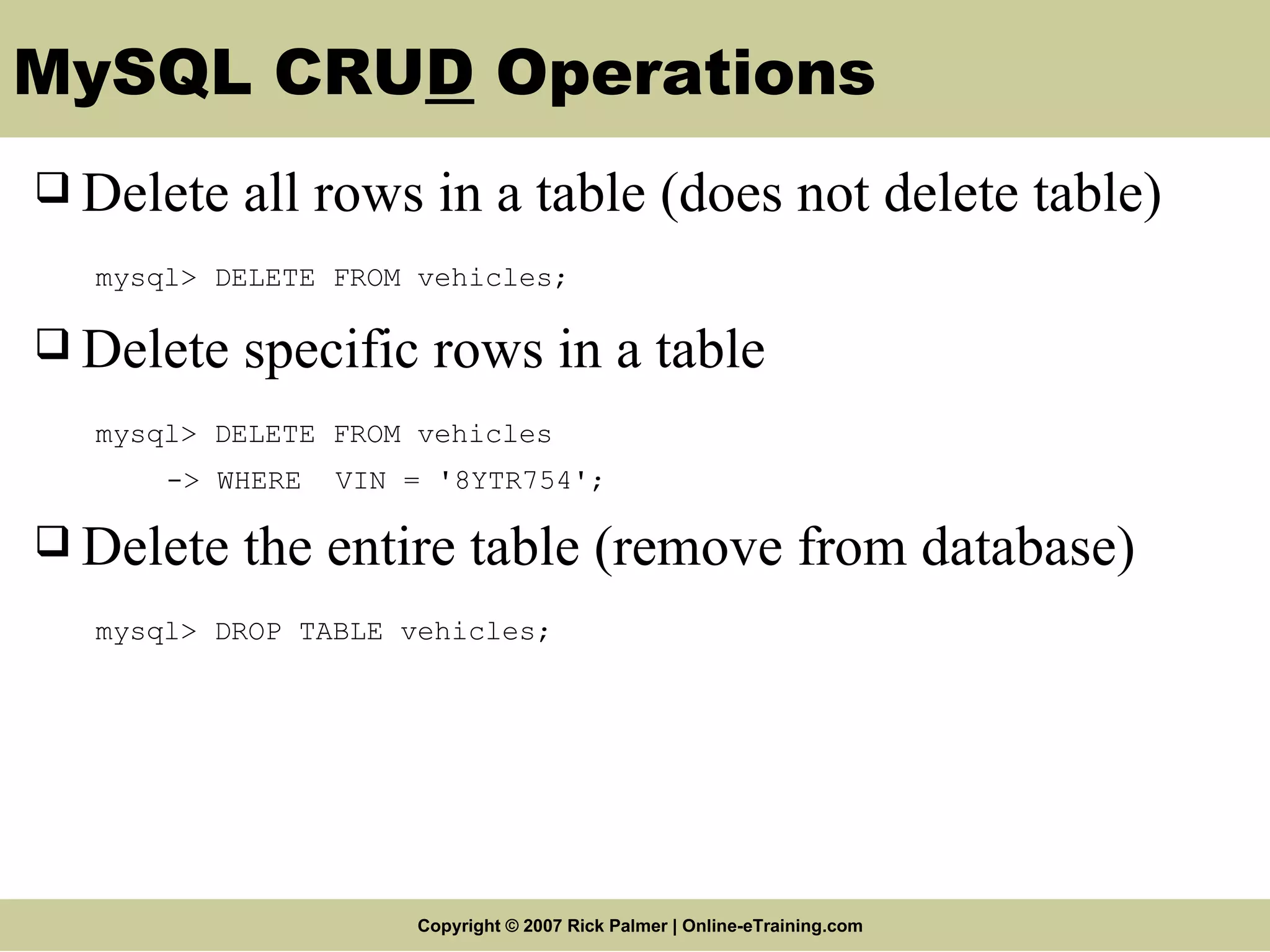 MySQL CRU D Operations Delete all rows in a table (does not delete table) mysql> DELETE FROM vehicles; Delete specific rows in a table mysql> DELETE FROM vehicles -> WHERE VIN = '8YTR754'; Delete the entire table (remove from database) mysql> DROP TABLE vehicles; 