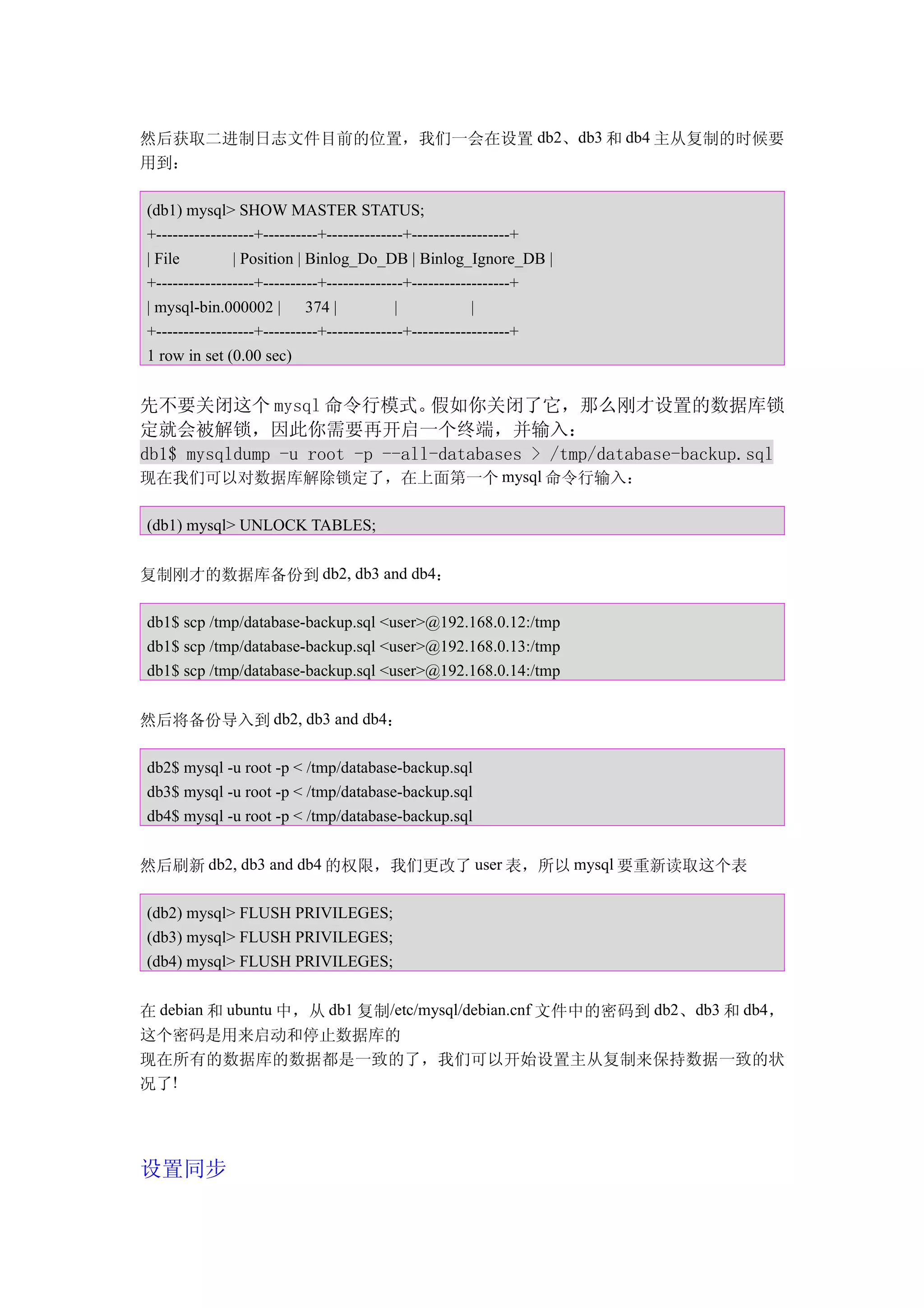 然后获取二进制日志文件目前的位置，我们一会在设置 db2、db3 和 db4 主从复制的时候要
用到：

(db1) mysql> SHOW MASTER STATUS;
+------------------+----------+--------------+------------------+
| File         | Position | Binlog_Do_DB | Binlog_Ignore_DB |
+------------------+----------+--------------+------------------+
| mysql-bin.000002 | 374 |                 |             |
+------------------+----------+--------------+------------------+
1 row in set (0.00 sec)


先不要关闭这个 mysql 命令行模式。           假如你关闭了它，那么刚才设置的数据库锁
定就会被解锁，因此你需要再开启一个终端，并输入：
db1$ mysqldump -u root -p --all-databases > /tmp/database-backup.sql
现在我们可以对数据库解除锁定了，在上面第一个 mysql 命令行输入：

(db1) mysql> UNLOCK TABLES;


复制刚才的数据库备份到 db2, db3 and db4：

db1$ scp /tmp/database-backup.sql <user>@192.168.0.12:/tmp
db1$ scp /tmp/database-backup.sql <user>@192.168.0.13:/tmp
db1$ scp /tmp/database-backup.sql <user>@192.168.0.14:/tmp


然后将备份导入到 db2, db3 and db4：

db2$ mysql -u root -p < /tmp/database-backup.sql
db3$ mysql -u root -p < /tmp/database-backup.sql
db4$ mysql -u root -p < /tmp/database-backup.sql


然后刷新 db2, db3 and db4 的权限，我们更改了 user 表，所以 mysql 要重新读取这个表

(db2) mysql> FLUSH PRIVILEGES;
(db3) mysql> FLUSH PRIVILEGES;
(db4) mysql> FLUSH PRIVILEGES;


在 debian 和 ubuntu 中，从 db1 复制/etc/mysql/debian.cnf 文件中的密码到 db2、db3 和 db4，
这个密码是用来启动和停止数据库的
现在所有的数据库的数据都是一致的了，我们可以开始设置主从复制来保持数据一致的状
况了!




设置同步
 
