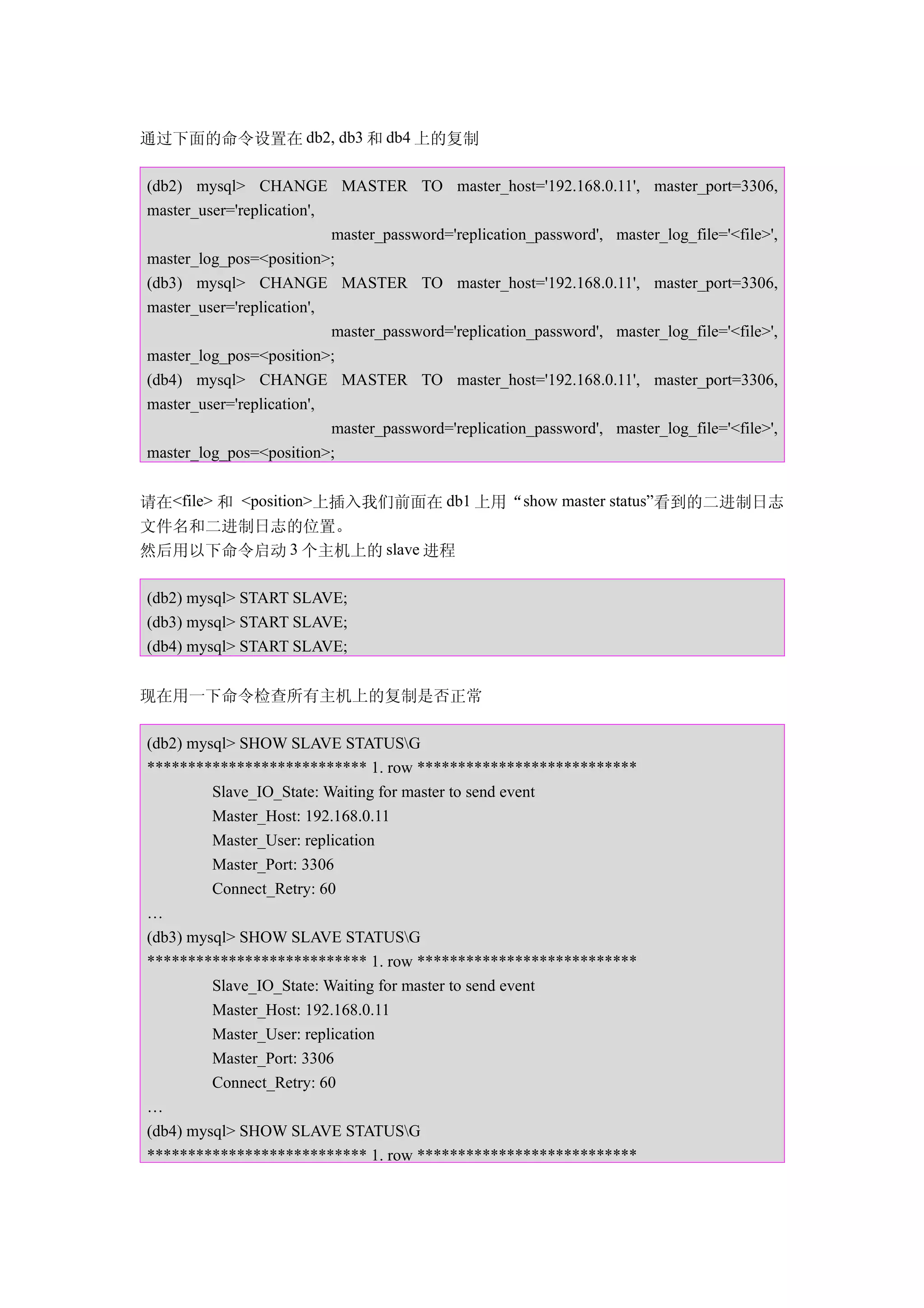 通过下面的命令设置在 db2, db3 和 db4 上的复制

(db2) mysql> CHANGE MASTER TO master_host='192.168.0.11', master_port=3306,
master_user='replication',
                           master_password='replication_password', master_log_file='<file>',
master_log_pos=<position>;
(db3) mysql> CHANGE MASTER TO master_host='192.168.0.11', master_port=3306,
master_user='replication',
                           master_password='replication_password', master_log_file='<file>',
master_log_pos=<position>;
(db4) mysql> CHANGE MASTER TO master_host='192.168.0.11', master_port=3306,
master_user='replication',
                           master_password='replication_password', master_log_file='<file>',
master_log_pos=<position>;


请在<file> 和 <position>上插入我们前面在 db1 上用“show master status”看到的二进制日志
文件名和二进制日志的位置。
然后用以下命令启动 3 个主机上的 slave 进程

(db2) mysql> START SLAVE;
(db3) mysql> START SLAVE;
(db4) mysql> START SLAVE;


现在用一下命令检查所有主机上的复制是否正常

(db2) mysql> SHOW SLAVE STATUSG
*************************** 1. row ***************************
         Slave_IO_State: Waiting for master to send event
         Master_Host: 192.168.0.11
         Master_User: replication
         Master_Port: 3306
         Connect_Retry: 60
…
(db3) mysql> SHOW SLAVE STATUSG
*************************** 1. row ***************************
         Slave_IO_State: Waiting for master to send event
         Master_Host: 192.168.0.11
         Master_User: replication
         Master_Port: 3306
         Connect_Retry: 60
…
(db4) mysql> SHOW SLAVE STATUSG
*************************** 1. row ***************************
 