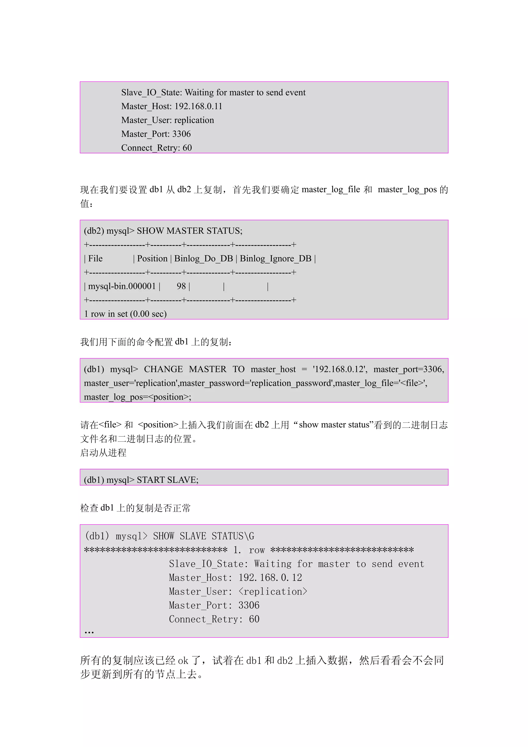 Slave_IO_State: Waiting for master to send event
          Master_Host: 192.168.0.11
          Master_User: replication
          Master_Port: 3306
          Connect_Retry: 60



现在我们要设置 db1 从 db2 上复制，首先我们要确定 master_log_file 和 master_log_pos 的
值：

(db2) mysql> SHOW MASTER STATUS;
+------------------+----------+--------------+------------------+
| File         | Position | Binlog_Do_DB | Binlog_Ignore_DB |
+------------------+----------+--------------+------------------+
| mysql-bin.000001 |         98 |          |            |
+------------------+----------+--------------+------------------+
1 row in set (0.00 sec)


我们用下面的命令配置 db1 上的复制：

(db1) mysql> CHANGE MASTER TO master_host = '192.168.0.12', master_port=3306,
master_user='replication',master_password='replication_password',master_log_file='<file>',
master_log_pos=<position>;


请在<file> 和 <position>上插入我们前面在 db2 上用“show master status”看到的二进制日志
文件名和二进制日志的位置。
启动从进程

(db1) mysql> START SLAVE;


检查 db1 上的复制是否正常


(db1) mysql> SHOW SLAVE STATUSG
*************************** 1. row ***************************
                Slave_IO_State: Waiting for master to send event
                Master_Host: 192.168.0.12
                Master_User: <replication>
                Master_Port: 3306
                Connect_Retry: 60
…

所有的复制应该已经 ok 了，试着在 db1 和 db2 上插入数据，然后看看会不会同
步更新到所有的节点上去。
 
