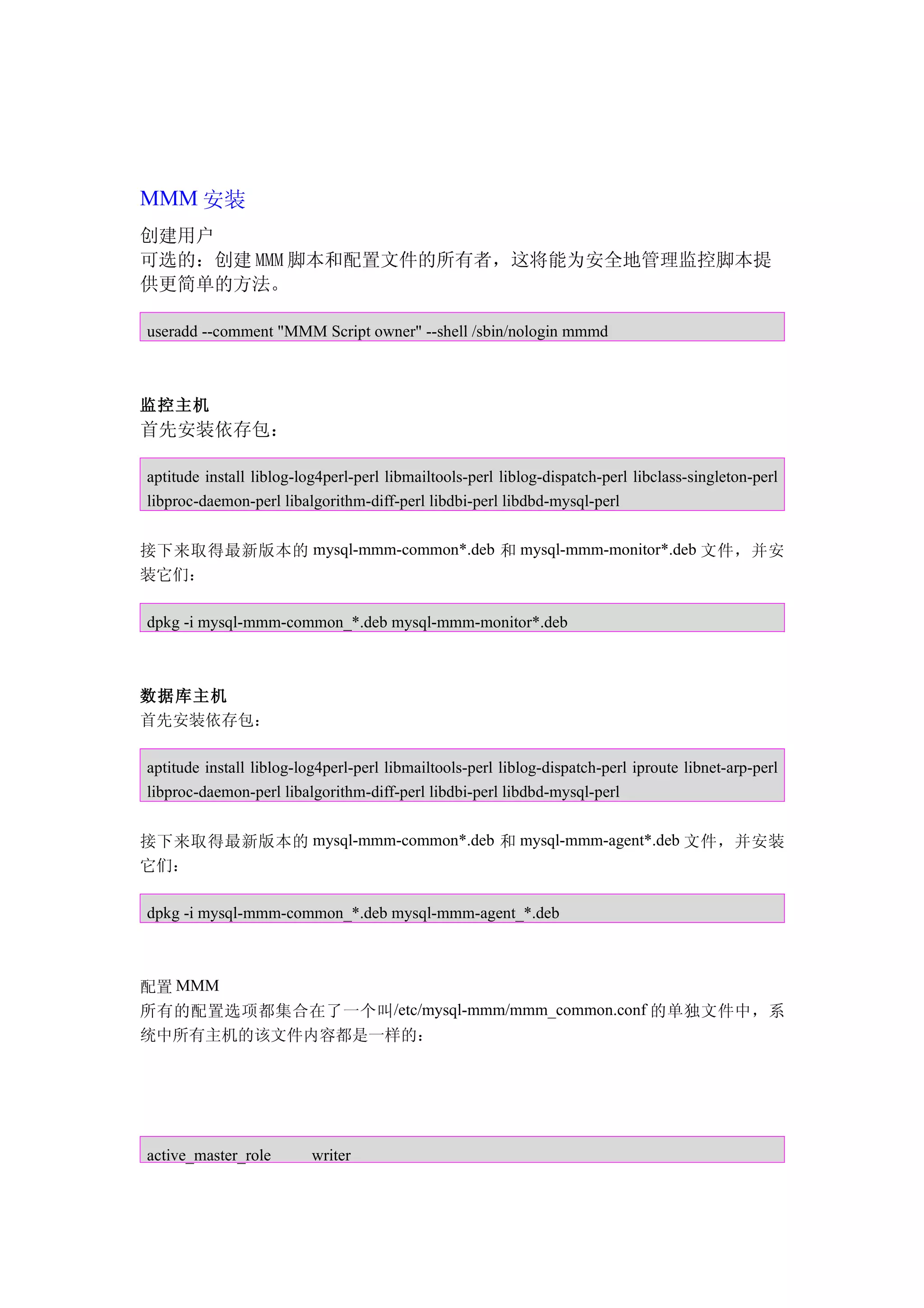 MMM 安装
创建用户
可选的：创建 MMM 脚本和配置文件的所有者，这将能为安全地管理监控脚本提
供更简单的方法。

useradd --comment "MMM Script owner" --shell /sbin/nologin mmmd



监控主机
首先安装依存包：

aptitude install liblog-log4perl-perl libmailtools-perl liblog-dispatch-perl libclass-singleton-perl
libproc-daemon-perl libalgorithm-diff-perl libdbi-perl libdbd-mysql-perl


接下来取得最新版本的 mysql-mmm-common*.deb 和 mysql-mmm-monitor*.deb 文件，并安
装它们：

dpkg -i mysql-mmm-common_*.deb mysql-mmm-monitor*.deb



数据库主机
首先安装依存包：

aptitude install liblog-log4perl-perl libmailtools-perl liblog-dispatch-perl iproute libnet-arp-perl
libproc-daemon-perl libalgorithm-diff-perl libdbi-perl libdbd-mysql-perl


接下来取得最新版本的 mysql-mmm-common*.deb 和 mysql-mmm-agent*.deb 文件，并安装
它们：

dpkg -i mysql-mmm-common_*.deb mysql-mmm-agent_*.deb



配置 MMM
所有的配置选项都集合在了一个叫 /etc/mysql-mmm/mmm_common.conf 的单独文件中，系
统中所有主机的该文件内容都是一样的：




active_master_role        writer
 