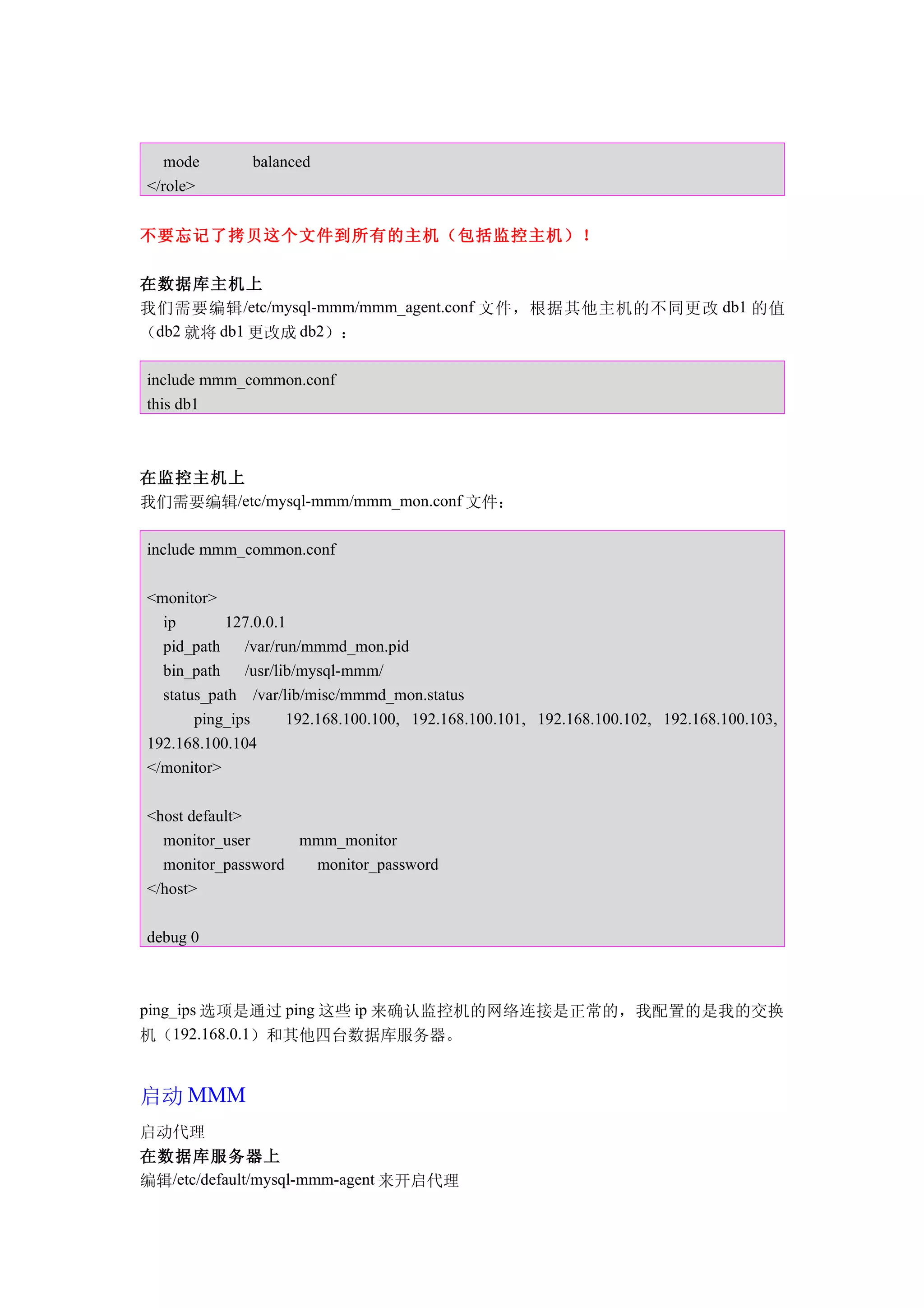 mode        balanced
</role>


不要忘记了拷贝这个文件到所有的主机（包括监控主机）！

在数据库主机上
我们需要编辑 /etc/mysql-mmm/mmm_agent.conf 文件，根据其他主机的不同更改 db1 的值
（db2 就将 db1 更改成 db2）：

include mmm_common.conf
this db1



在监控主机上
我们需要编辑/etc/mysql-mmm/mmm_mon.conf 文件：

include mmm_common.conf

<monitor>
  ip       127.0.0.1
  pid_path    /var/run/mmmd_mon.pid
  bin_path    /usr/lib/mysql-mmm/
  status_path /var/lib/misc/mmmd_mon.status
       ping_ips      192.168.100.100, 192.168.100.101, 192.168.100.102, 192.168.100.103,
192.168.100.104
</monitor>

<host default>
  monitor_user     mmm_monitor
  monitor_password  monitor_password
</host>

debug 0



ping_ips 选项是通过 ping 这些 ip 来确认监控机的网络连接是正常的，我配置的是我的交换
机（192.168.0.1）和其他四台数据库服务器。


启动 MMM
启动代理
在数据库服务器上
编辑/etc/default/mysql-mmm-agent 来开启代理
 