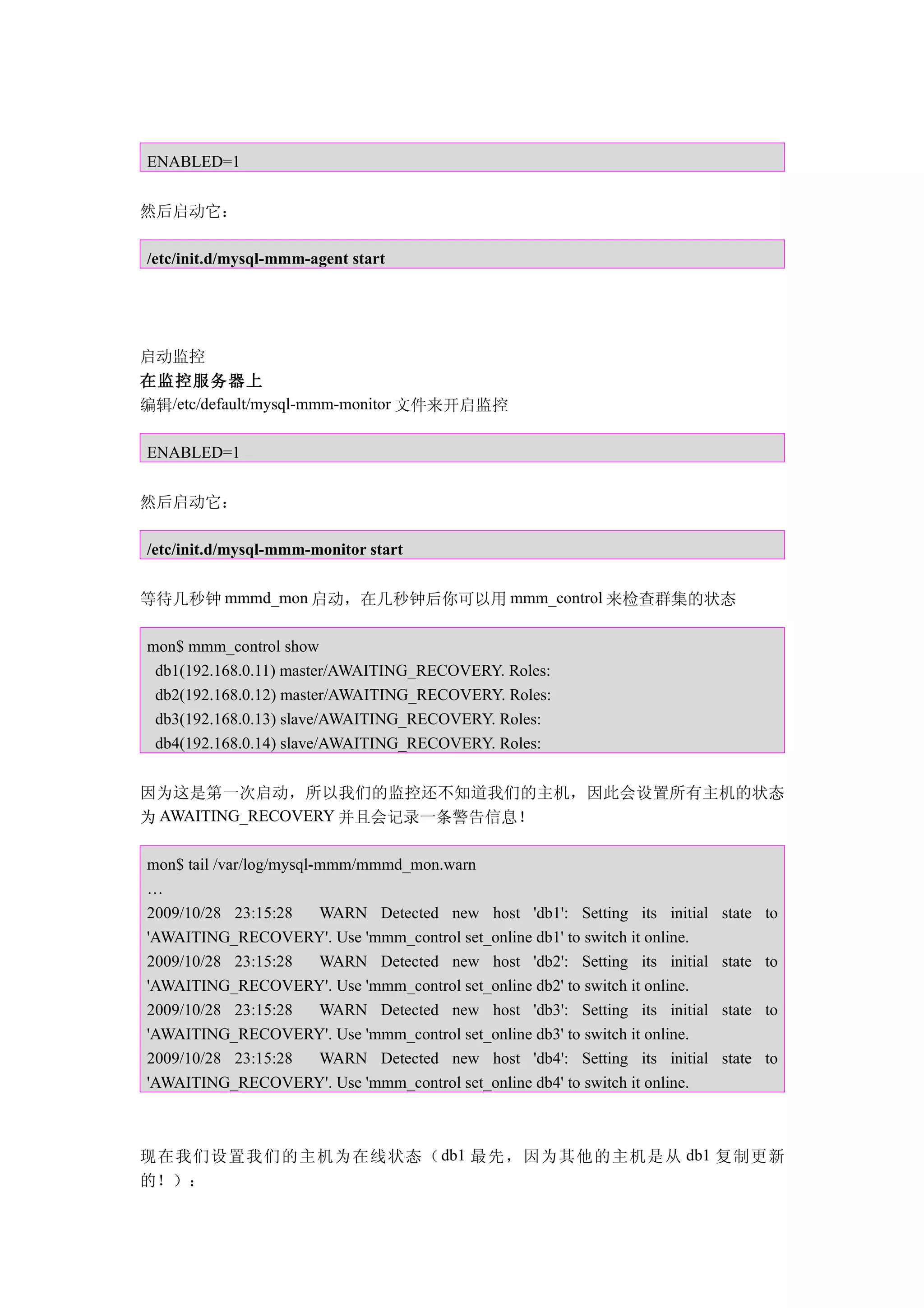 ENABLED=1


然后启动它：

/etc/init.d/mysql-mmm-agent start




启动监控
在监控服务器上
编辑/etc/default/mysql-mmm-monitor 文件来开启监控

ENABLED=1


然后启动它：

/etc/init.d/mysql-mmm-monitor start


等待几秒钟 mmmd_mon 启动，在几秒钟后你可以用 mmm_control 来检查群集的状态

mon$ mmm_control show
 db1(192.168.0.11) master/AWAITING_RECOVERY. Roles:
 db2(192.168.0.12) master/AWAITING_RECOVERY. Roles:
 db3(192.168.0.13) slave/AWAITING_RECOVERY. Roles:
 db4(192.168.0.14) slave/AWAITING_RECOVERY. Roles:


因为这是第一次启动，所以我们的监控还不知道我们的主机，因此会设置所有主机的状态
为 AWAITING_RECOVERY 并且会记录一条警告信息！

mon$ tail /var/log/mysql-mmm/mmmd_mon.warn
…
2009/10/28 23:15:28      WARN Detected new host 'db1': Setting its initial   state to
'AWAITING_RECOVERY'. Use 'mmm_control set_online db1' to switch it online.
2009/10/28 23:15:28      WARN Detected new host 'db2': Setting its initial   state to
'AWAITING_RECOVERY'. Use 'mmm_control set_online db2' to switch it online.
2009/10/28 23:15:28      WARN Detected new host 'db3': Setting its initial   state to
'AWAITING_RECOVERY'. Use 'mmm_control set_online db3' to switch it online.
2009/10/28 23:15:28      WARN Detected new host 'db4': Setting its initial   state to
'AWAITING_RECOVERY'. Use 'mmm_control set_online db4' to switch it online.



现在我们设置我们的主机为在线状态（ db1 最先，因为其他的主机是从 db1 复制更新
的！）：
 