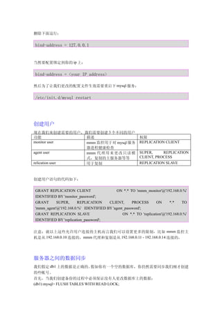 删除下面这行：


bind-address = 127.0.0.1


当然要配置绑定到你的 ip 上：


bind-address = <your_IP_address>

然后为了让我们更改的配置文件生效需要重启下 mysql 服务：


/etc/init.d/mysql restart




创建用户
现在我们来创建需要的用户，我们需要创建 3 个不同的用户
功能              描述                                       权限
monitor user    mmm 监控用于对 mysql 服务                       REPLICATION CLIENT
                器进程健康检查
agent user      mmm 代 理 用 来 更 改 只 读 模                    SUPER,     REPLICATION
                式，复制的主服务器等等                              CLIENT, PROCESS
relication user 用于复制                                     REPLICATION SLAVE



创建用户语句的代码如下：

GRANT REPLICATION CLIENT                   ON *.* TO 'mmm_monitor'@'192.168.0.%'
IDENTIFIED BY 'monitor_password';
GRANT      SUPER,      REPLICATION    CLIENT,      PROCESS       ON      *.*    TO
'mmm_agent'@'192.168.0.%' IDENTIFIED BY 'agent_password';
GRANT REPLICATION SLAVE                       ON *.* TO 'replication'@'192.168.0.%'
IDENTIFIED BY 'replication_password';


注意：就以上这些允许用户连接的主机而言我们可以设置更多的限制，比如 mmm 监控主
机是从 192.168.0.10 连接的，mmm 代理和复制是从 192.168.0.11 - 192.168.0.14 连接的，




服务器之间的数据同步
我们假定 db1 上的数据是正确的。          假如你有一个空的数据库，你仍然需要同步我们刚才创建
的些帐号。
首先，当我们创建备份的过程中必须保证没有人更改数据库上的数据：
(db1) mysql> FLUSH TABLES WITH READ LOCK;
 