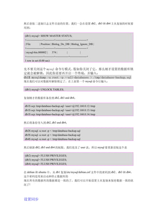 然后获取二进制日志文件目前的位置，我们一会在设置 db2、db3 和 db4 主从复制的时候要
用到：

(db1) mysql> SHOW MASTER STATUS;
+------------------+----------+--------------+------------------+
| File         | Position | Binlog_Do_DB | Binlog_Ignore_DB |
+------------------+----------+--------------+------------------+
| mysql-bin.000002 | 374 |                 |             |
+------------------+----------+--------------+------------------+
1 row in set (0.00 sec)


先不要关闭这个 mysql 命令行模式。           假如你关闭了它，那么刚才设置的数据库锁
定就会被解锁，因此你需要再开启一个终端，并输入：
db1$ mysqldump -u root -p --all-databases > /tmp/database-backup.sql
现在我们可以对数据库解除锁定了，在上面第一个 mysql 命令行输入：

(db1) mysql> UNLOCK TABLES;


复制刚才的数据库备份到 db2, db3 and db4：

db1$ scp /tmp/database-backup.sql <user>@192.168.0.12:/tmp
db1$ scp /tmp/database-backup.sql <user>@192.168.0.13:/tmp
db1$ scp /tmp/database-backup.sql <user>@192.168.0.14:/tmp


然后将备份导入到 db2, db3 and db4：

db2$ mysql -u root -p < /tmp/database-backup.sql
db3$ mysql -u root -p < /tmp/database-backup.sql
db4$ mysql -u root -p < /tmp/database-backup.sql


然后刷新 db2, db3 and db4 的权限，我们更改了 user 表，所以 mysql 要重新读取这个表

(db2) mysql> FLUSH PRIVILEGES;
(db3) mysql> FLUSH PRIVILEGES;
(db4) mysql> FLUSH PRIVILEGES;


在 debian 和 ubuntu 中，从 db1 复制/etc/mysql/debian.cnf 文件中的密码到 db2、db3 和 db4，
这个密码是用来启动和停止数据库的
现在所有的数据库的数据都是一致的了，我们可以开始设置主从复制来保持数据一致的状
况了!




设置同步
 