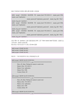 通过下面的命令设置在 db2, db3 和 db4 上的复制

(db2) mysql> CHANGE MASTER TO master_host='192.168.0.11', master_port=3306,
master_user='replication',
                           master_password='replication_password', master_log_file='<file>',
master_log_pos=<position>;
(db3) mysql> CHANGE MASTER TO master_host='192.168.0.11', master_port=3306,
master_user='replication',
                           master_password='replication_password', master_log_file='<file>',
master_log_pos=<position>;
(db4) mysql> CHANGE MASTER TO master_host='192.168.0.11', master_port=3306,
master_user='replication',
                           master_password='replication_password', master_log_file='<file>',
master_log_pos=<position>;


请在<file> 和 <position>上插入我们前面在 db1 上用“show master status”看到的二进制日志
文件名和二进制日志的位置。
然后用以下命令启动 3 个主机上的 slave 进程

(db2) mysql> START SLAVE;
(db3) mysql> START SLAVE;
(db4) mysql> START SLAVE;


现在用一下命令检查所有主机上的复制是否正常

(db2) mysql> SHOW SLAVE STATUSG
*************************** 1. row ***************************
         Slave_IO_State: Waiting for master to send event
         Master_Host: 192.168.0.11
         Master_User: replication
         Master_Port: 3306
         Connect_Retry: 60
…
(db3) mysql> SHOW SLAVE STATUSG
*************************** 1. row ***************************
         Slave_IO_State: Waiting for master to send event
         Master_Host: 192.168.0.11
         Master_User: replication
         Master_Port: 3306
         Connect_Retry: 60
…
(db4) mysql> SHOW SLAVE STATUSG
*************************** 1. row ***************************
 