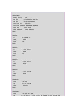 <host default>
  cluster_interface   eth0
  pid_path          /var/run/mmmd_agent.pid
  bin_path          /usr/lib/mysql-mmm/
  replication_user    replication
  replication_password replication_password
  agent_user         mmm_agent
  agent_password        agent_password
</host>

<host db1>
  ip            192.168.100.101
  mode            master
  peer           db2
</host>

<host db2>
  ip             192.168.100.102
  mode             master
  peer            db1
</host>

<host db3>
  ip             192.168.100.103
  mode             slave
</host>

<host db4>
  ip             192.168.100.104
  mode             slave
</host>

<role writer>
  hosts           db1, db2
  ips            192.168.100.200
  mode             exclusive
</role>

<role reader>
  hosts           db1, db2, db3, db4
  ips           192.168.100.201, 192.168.100.202, 192.168.100.203, 192.168. 100.204
 
