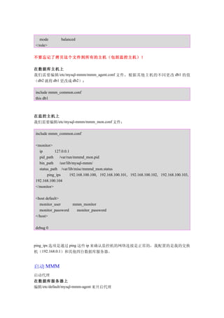 mode        balanced
</role>


不要忘记了拷贝这个文件到所有的主机（包括监控主机）！

在数据库主机上
我们需要编辑 /etc/mysql-mmm/mmm_agent.conf 文件，根据其他主机的不同更改 db1 的值
（db2 就将 db1 更改成 db2）：

include mmm_common.conf
this db1



在监控主机上
我们需要编辑/etc/mysql-mmm/mmm_mon.conf 文件：

include mmm_common.conf

<monitor>
  ip       127.0.0.1
  pid_path    /var/run/mmmd_mon.pid
  bin_path    /usr/lib/mysql-mmm/
  status_path /var/lib/misc/mmmd_mon.status
       ping_ips      192.168.100.100, 192.168.100.101, 192.168.100.102, 192.168.100.103,
192.168.100.104
</monitor>

<host default>
  monitor_user     mmm_monitor
  monitor_password  monitor_password
</host>

debug 0



ping_ips 选项是通过 ping 这些 ip 来确认监控机的网络连接是正常的，我配置的是我的交换
机（192.168.0.1）和其他四台数据库服务器。


启动 MMM
启动代理
在数据库服务器上
编辑/etc/default/mysql-mmm-agent 来开启代理
 