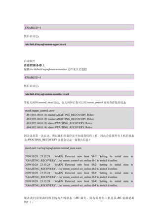 ENABLED=1


然后启动它：

/etc/init.d/mysql-mmm-agent start




启动监控
在监控服务器上
编辑/etc/default/mysql-mmm-monitor 文件来开启监控

ENABLED=1


然后启动它：

/etc/init.d/mysql-mmm-monitor start


等待几秒钟 mmmd_mon 启动，在几秒钟后你可以用 mmm_control 来检查群集的状态

mon$ mmm_control show
 db1(192.168.0.11) master/AWAITING_RECOVERY. Roles:
 db2(192.168.0.12) master/AWAITING_RECOVERY. Roles:
 db3(192.168.0.13) slave/AWAITING_RECOVERY. Roles:
 db4(192.168.0.14) slave/AWAITING_RECOVERY. Roles:


因为这是第一次启动，所以我们的监控还不知道我们的主机，因此会设置所有主机的状态
为 AWAITING_RECOVERY 并且会记录一条警告信息！

mon$ tail /var/log/mysql-mmm/mmmd_mon.warn
…
2009/10/28 23:15:28      WARN Detected new host 'db1': Setting its initial   state to
'AWAITING_RECOVERY'. Use 'mmm_control set_online db1' to switch it online.
2009/10/28 23:15:28      WARN Detected new host 'db2': Setting its initial   state to
'AWAITING_RECOVERY'. Use 'mmm_control set_online db2' to switch it online.
2009/10/28 23:15:28      WARN Detected new host 'db3': Setting its initial   state to
'AWAITING_RECOVERY'. Use 'mmm_control set_online db3' to switch it online.
2009/10/28 23:15:28      WARN Detected new host 'db4': Setting its initial   state to
'AWAITING_RECOVERY'. Use 'mmm_control set_online db4' to switch it online.



现在我们设置我们的主机为在线状态（ db1 最先，因为其他的主机是从 db1 复制更新
的！）：
 