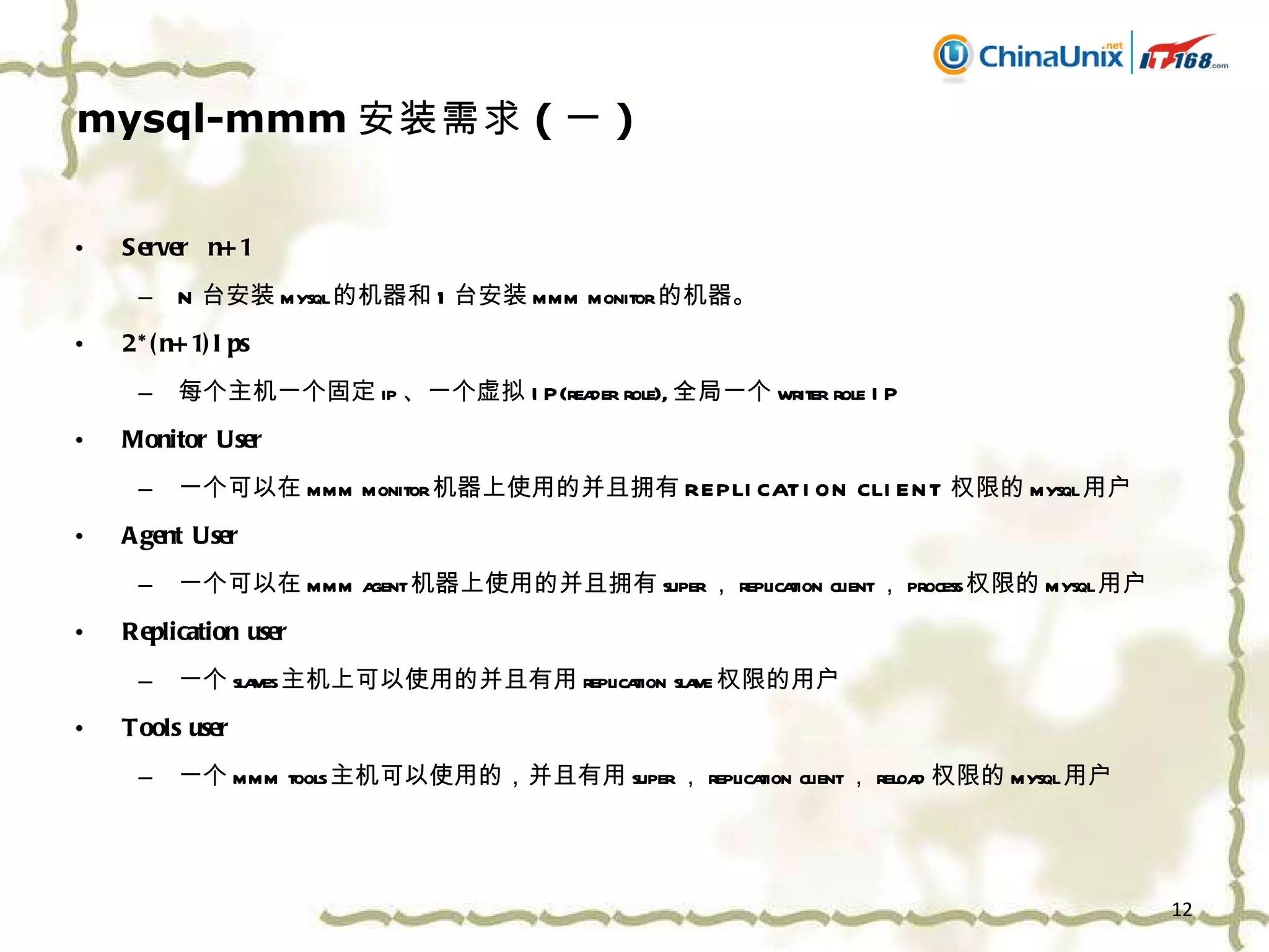 mysql-mmm 安装需求 ( 一 ) Server  n+1 N 台安装 mysql 的机器和 1 台安装 mmm monitor 的机器。 2*(n+1)Ips 每个主机一个固定 ip 、一个虚拟 IP(reader role), 全局一个 writer role IP Monitor User 一个可以在 mmm monitor 机器上使用的并且拥有 REPLICATION CLIENT 权限的 mysql 用户 Agent User 一个可以在 mmm agent 机器上使用的并且拥有 super ， replication client ， process 权限的 mysql 用户 Replication user 一个 slaves 主机上可以使用的并且有用 replication slave 权限的用户 Tools user 一个 mmm tools 主机可以使用的，并且有用 super ， replication client ， reload 权限的 mysql 用户 
