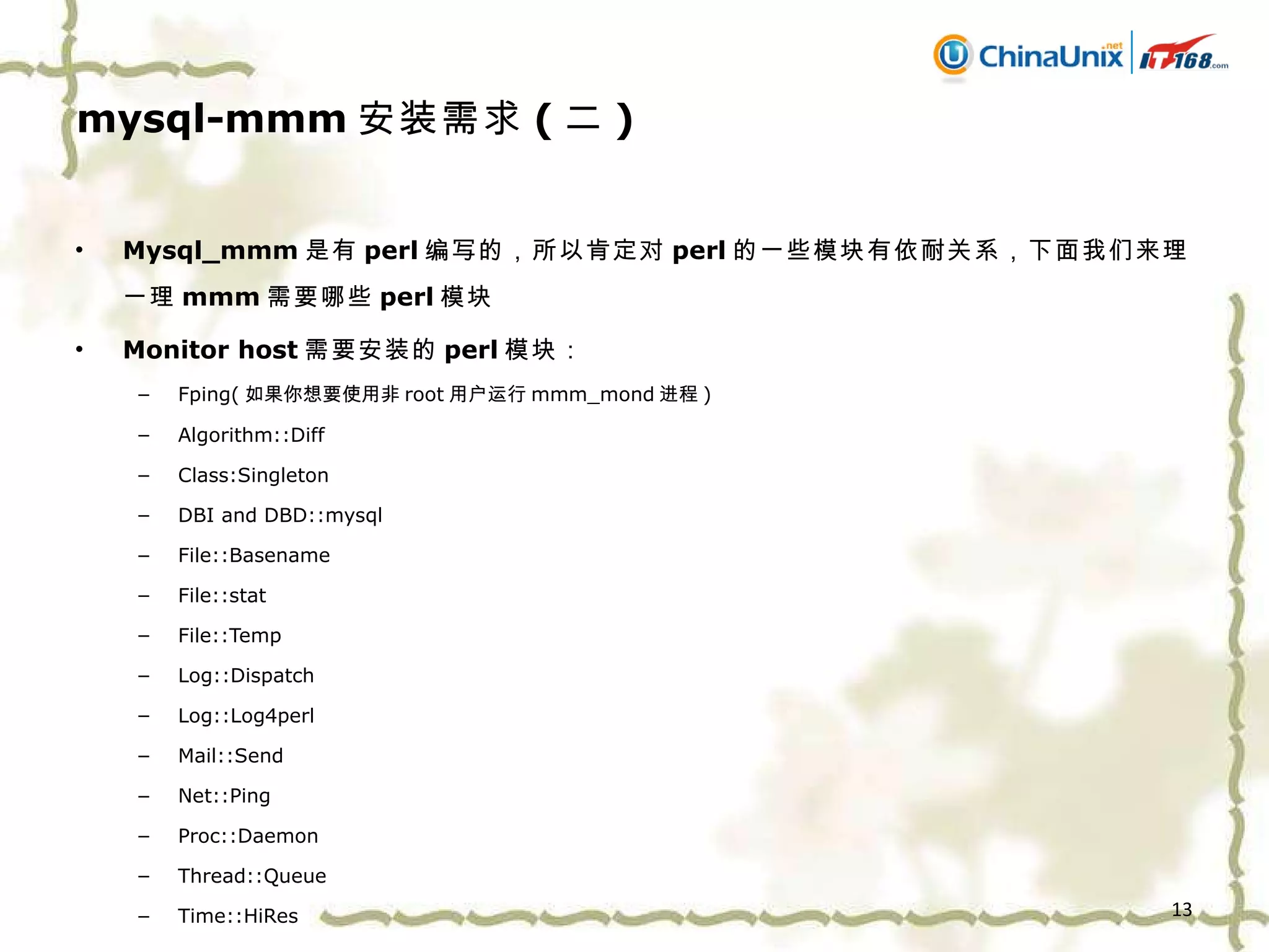 mysql-mmm 安装需求 ( 二 ) Mysql_mmm 是有 perl 编写的，所以肯定对 perl 的一些模块有依耐关系，下面我们来理一理 mmm 需要哪些 perl 模块 Monitor host 需要安装的 perl 模块： Fping( 如果你想要使用非 root 用户运行 mmm_mond 进程 ) Algorithm::Diff Class:Singleton DBI and DBD::mysql File::Basename File::stat File::Temp Log::Dispatch Log::Log4perl Mail::Send Net::Ping Proc::Daemon Thread::Queue Time::HiRes 