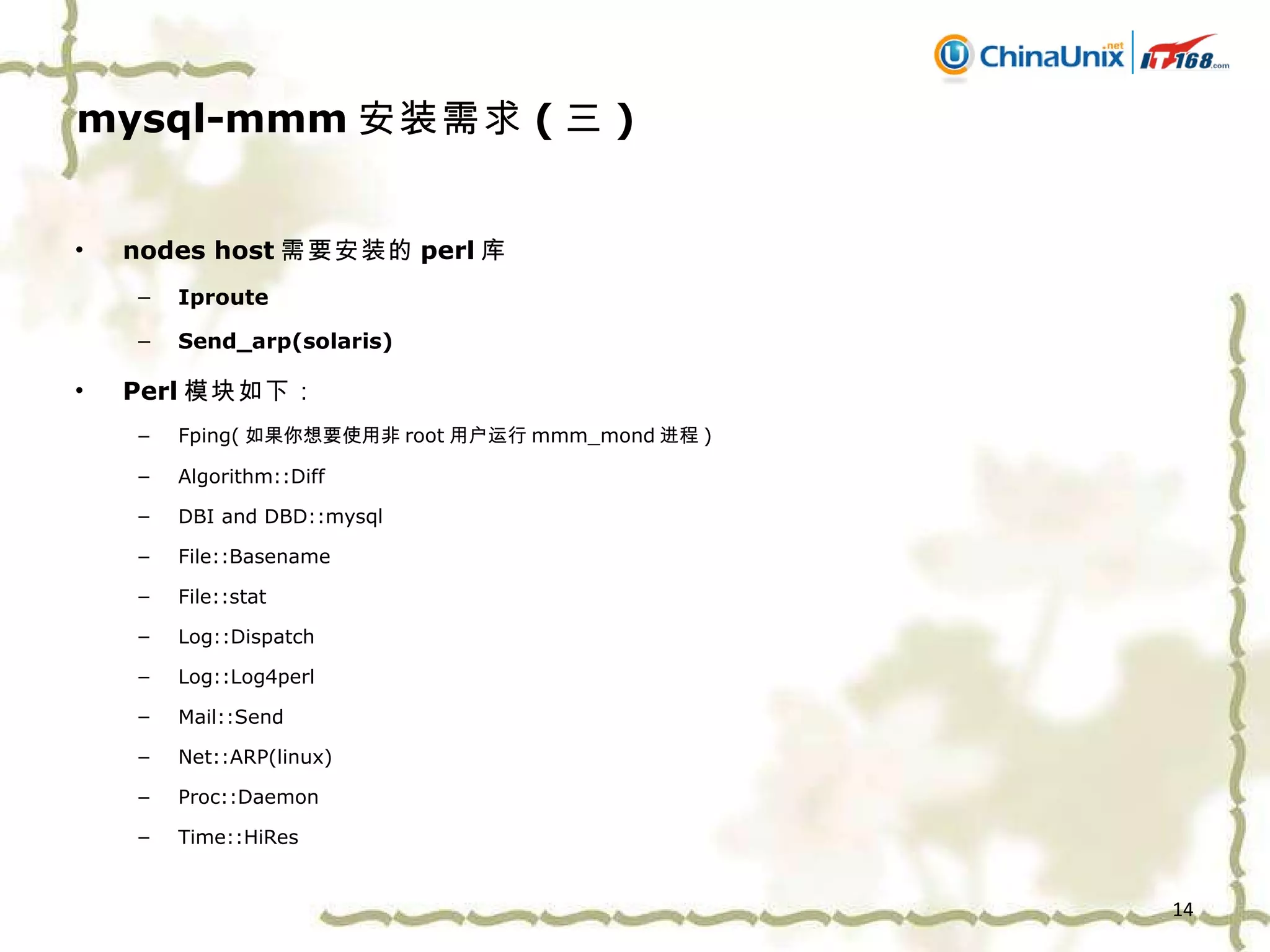 mysql-mmm 安装需求 ( 三 ) nodes host 需要安装的 perl 库 Iproute Send_arp(solaris) Perl 模块如下： Fping( 如果你想要使用非 root 用户运行 mmm_mond 进程 ) Algorithm::Diff DBI and DBD::mysql File::Basename File::stat Log::Dispatch Log::Log4perl Mail::Send N et::ARP(linux) Proc::Daemon Time::HiRes 