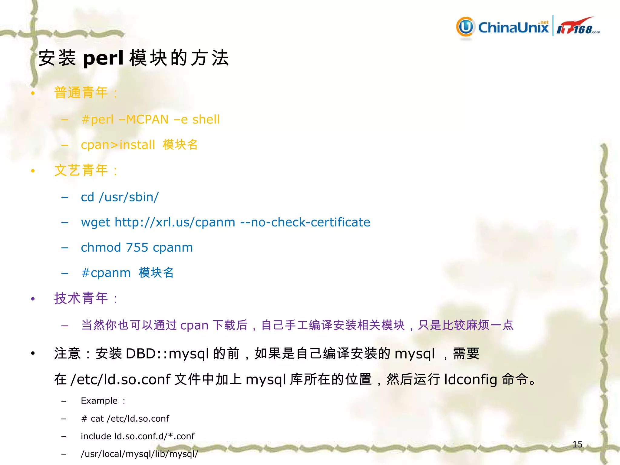 安装 perl 模块的方法 普通青年： #perl –MCPAN –e shell cpan>install  模块名 文艺青年： cd /usr/sbin/ wget http://xrl.us/cpanm --no-check-certificate chmod 755 cpanm #cpanm  模块名 技术青年： 当然你也可以通过 cpan 下载后，自己手工编译安装相关模块，只是比较麻烦一点 注意：安装 DBD::mysql 的前，如果是自己编译安装的 mysql ，需要在 /etc/ld.so.conf 文件中加上 mysql 库所在的位置，然后运行 ldconfig 命令。 Example ： # cat /etc/ld.so.conf include ld.so.conf.d/*.conf /usr/local/mysql/lib/mysql/ 