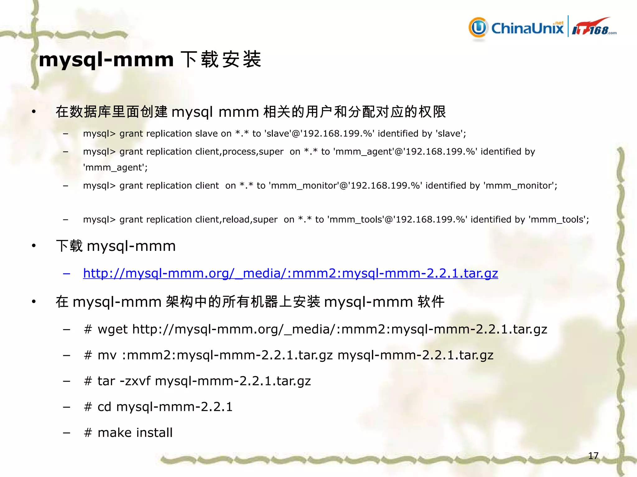 mysql-mmm 下载安装 在数据库里面创建 mysql mmm 相关的用户和分配对应的权限 mysql> grant replication slave on *.* to 'slave'@'192.168.199.%' identified by 'slave'; mysql> grant replication client,process,super  on *.* to 'mmm_agent'@'192.168.199.%' identified by 'mmm_agent';  mysql> grant replication client  on *.* to 'mmm_monitor'@'192.168.199.%' identified by 'mmm_monitor';  mysql> grant replication client,reload,super  on *.* to 'mmm_tools'@'192.168.199.%' identified by 'mmm_tools';  下载 mysql-mmm http://mysql-mmm.org/_media/:mmm2:mysql-mmm-2.2.1.tar.gz 在 mysql-mmm 架构中的所有机器上安装 mysql-mmm 软件 # wget http://mysql-mmm.org/_media/:mmm2:mysql-mmm-2.2.1.tar.gz # mv :mmm2:mysql-mmm-2.2.1.tar.gz mysql-mmm-2.2.1.tar.gz # tar -zxvf mysql-mmm-2.2.1.tar.gz # cd mysql-mmm-2.2.1 # make install 