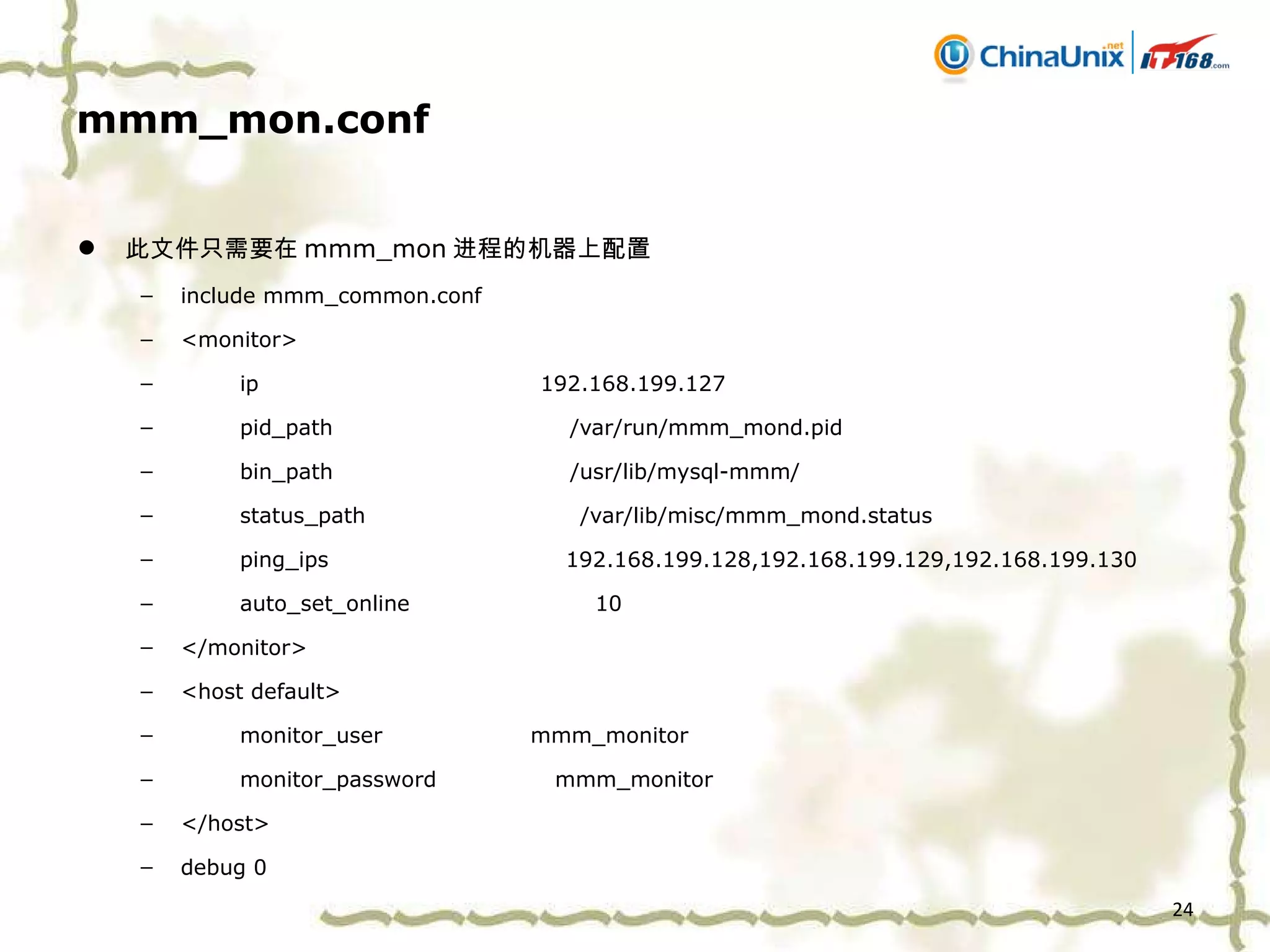 mmm_mon.conf 此文件只需要在 mmm_mon 进程的机器上配置 include mmm_common.conf <monitor> ip  192.168.199.127 pid_path  /var/run/mmm_mond.pid bin_path  /usr/lib/mysql-mmm/ status_path  /var/lib/misc/mmm_mond.status ping_ips  192.168.199.128,192.168.199.129,192.168.199.130 auto_set_online  10 </monitor> <host default> monitor_user  mmm_monitor monitor_password  mmm_monitor </host> debug 0 