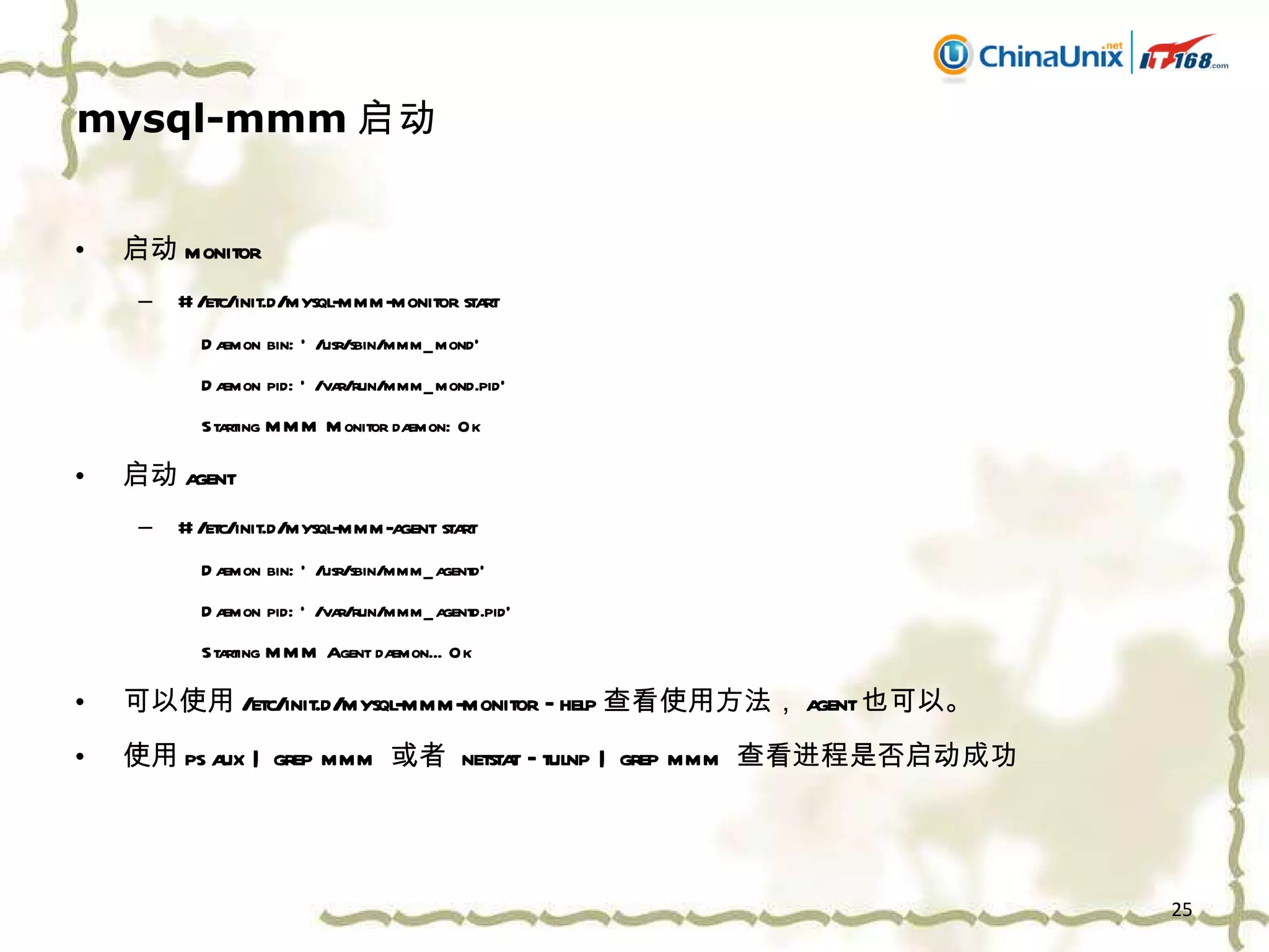 mysql-mmm 启动 启动 monitor # /etc/init.d/mysql-mmm-monitor start Daemon bin: '/usr/sbin/mmm_mond' Daemon pid: '/var/run/mmm_mond.pid' Starting MMM Monitor daemon: Ok 启动 agent # /etc/init.d/mysql-mmm-agent start Daemon bin: '/usr/sbin/mmm_agentd' Daemon pid: '/var/run/mmm_agentd.pid' Starting MMM Agent daemon... Ok 可以使用 /etc/init.d/mysql-mmm-monitor –help 查看使用方法， agent 也可以。 使用 ps aux | grep mmm  或者  netstat –tulnp | grep mmm  查看进程是否启动成功 