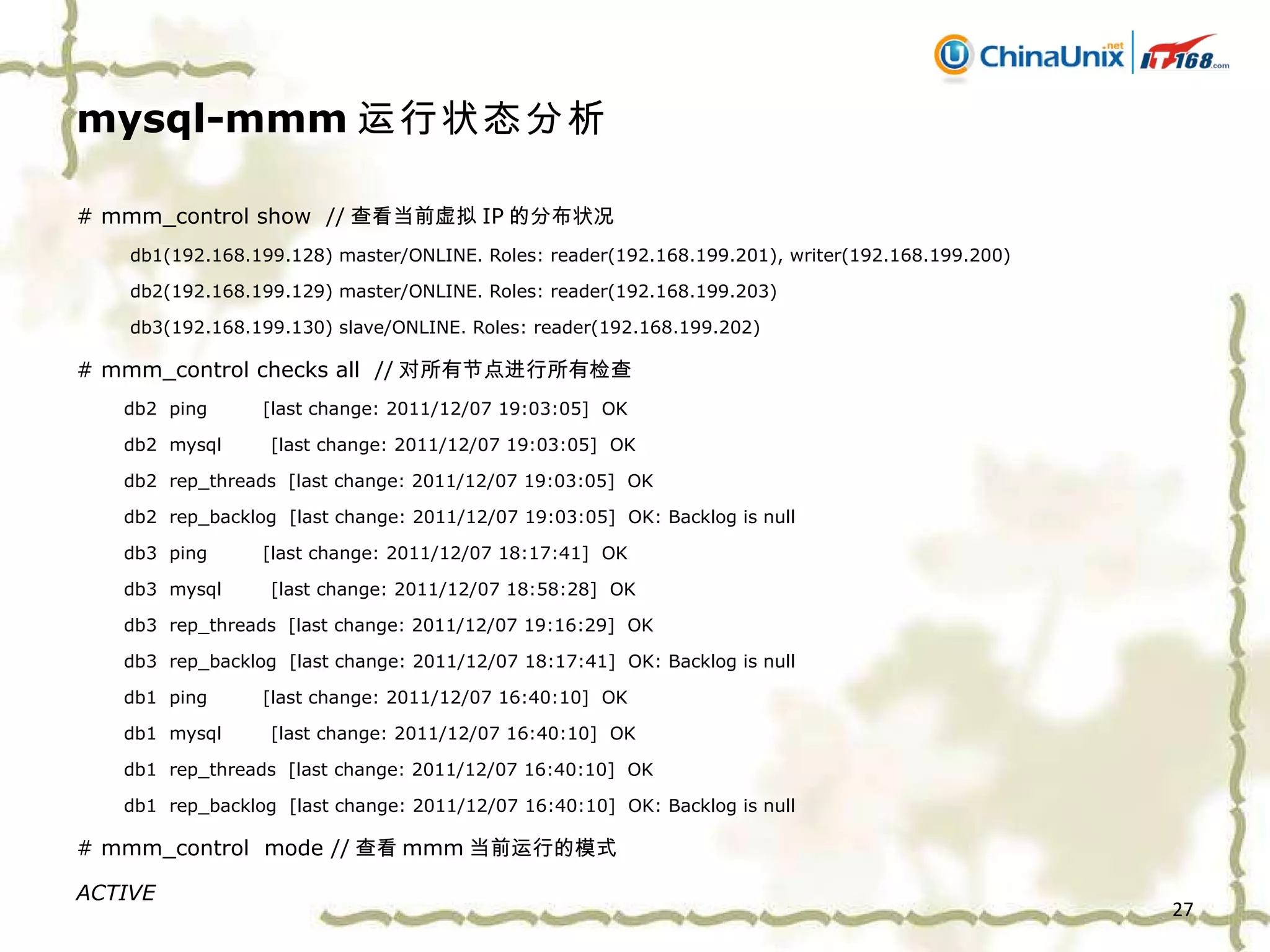 mysql-mmm 运行状态分析 # mmm_control show  // 查看当前虚拟 IP 的分布状况   db1(192.168.199.128) master/ONLINE. Roles: reader(192.168.199.201), writer(192.168.199.200)   db2(192.168.199.129) master/ONLINE. Roles: reader(192.168.199.203)   db3(192.168.199.130) slave/ONLINE. Roles: reader(192.168.199.202) # mmm_control checks all  // 对所有节点进行所有检查 db2  ping  [last change: 2011/12/07 19:03:05]  OK db2  mysql  [last change: 2011/12/07 19:03:05]  OK db2  rep_threads  [last change: 2011/12/07 19:03:05]  OK db2  rep_backlog  [last change: 2011/12/07 19:03:05]  OK: Backlog is null db3  ping  [last change: 2011/12/07 18:17:41]  OK db3  mysql  [last change: 2011/12/07 18:58:28]  OK db3  rep_threads  [last change: 2011/12/07 19:16:29]  OK db3  rep_backlog  [last change: 2011/12/07 18:17:41]  OK: Backlog is null db1  ping  [last change: 2011/12/07 16:40:10]  OK db1  mysql  [last change: 2011/12/07 16:40:10]  OK db1  rep_threads  [last change: 2011/12/07 16:40:10]  OK db1  rep_backlog  [last change: 2011/12/07 16:40:10]  OK: Backlog is null # mmm_control  mode // 查看 mmm 当前运行的模式 ACTIVE 