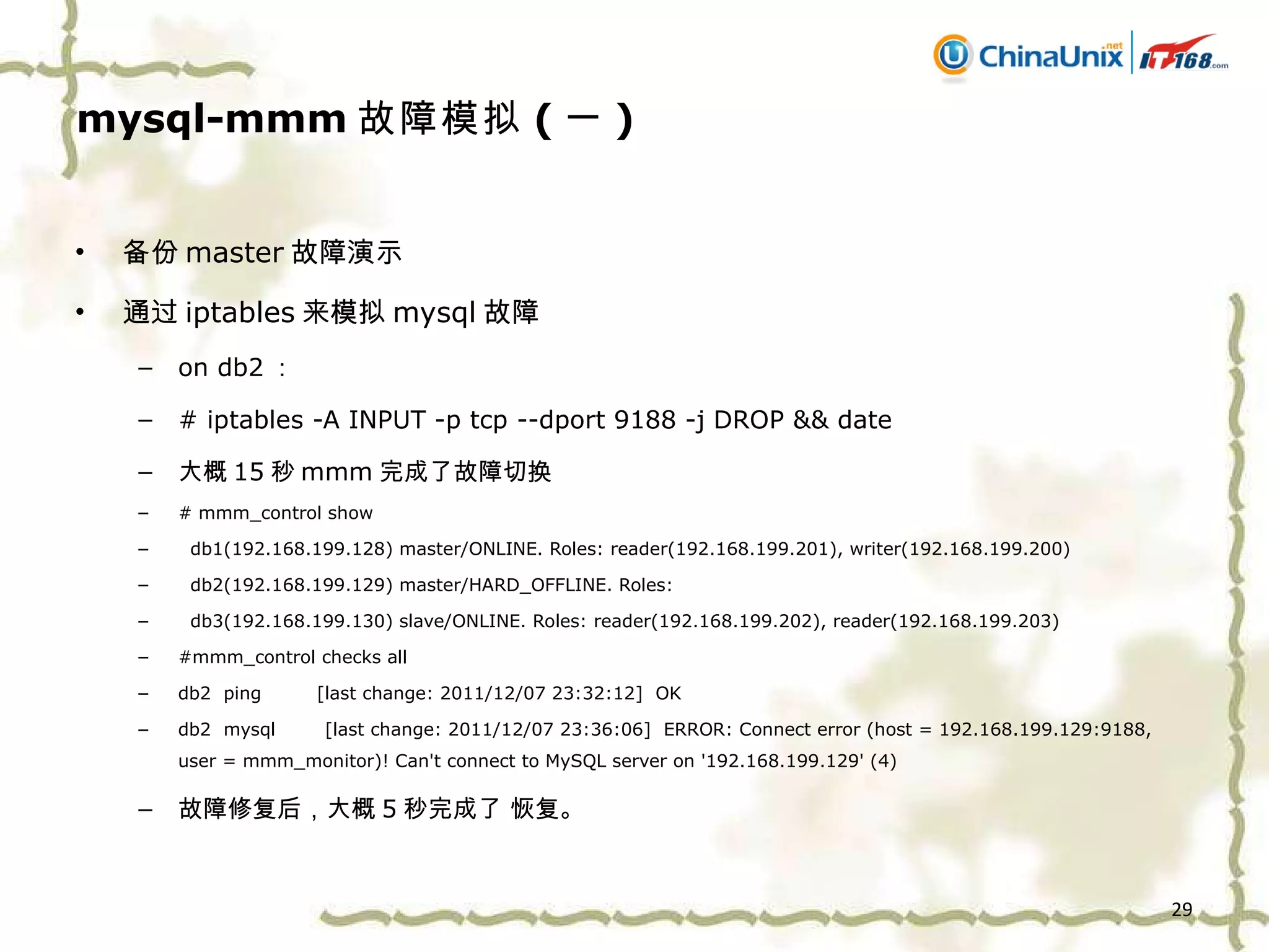 mysql-mmm 故障模拟 ( 一 ) 备份 master 故障演示 通过 iptables 来模拟 mysql 故障 on db2 ： # iptables -A INPUT -p tcp --dport 9188 -j DROP && date 大概 15 秒 mmm 完成了故障切换 # mmm_control show db1(192.168.199.128) master/ONLINE. Roles: reader(192.168.199.201), writer(192.168.199.200) db2(192.168.199.129) master/HARD_OFFLINE. Roles:  db3(192.168.199.130) slave/ONLINE. Roles: reader(192.168.199.202), reader(192.168.199.203) #mmm_control checks all db2  ping  [last change: 2011/12/07 23:32:12]  OK db2  mysql  [last change: 2011/12/07 23:36:06]  ERROR: Connect error (host = 192.168.199.129:9188, user = mmm_monitor)! Can't connect to MySQL server on '192.168.199.129' (4) 故障修复后，大概 5 秒完成了 恢复。 