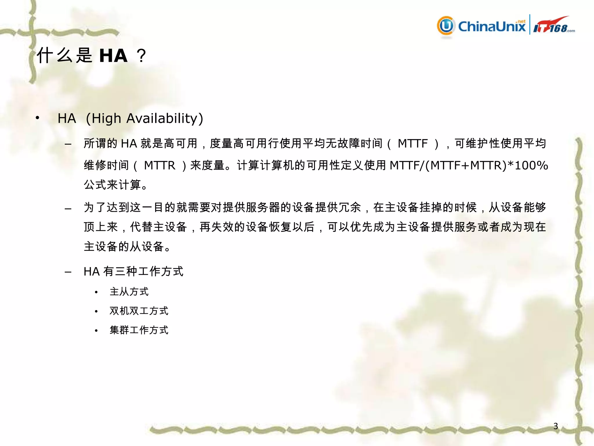 什么是 HA ？ HA  (High Availability) 所谓的 HA 就是高可用，度量高可用行使用平均无故障时间（ MTTF ），可维护性使用平均维修时间（ MTTR ）来度量。计算计算机的可用性定义使用 MTTF/(MTTF+MTTR)*100% 公式来计算。 为了达到这一目的就需要对提供服务器的设备提供冗余，在主设备挂掉的时候，从设备能够顶上来，代替主设备，再失效的设备恢复以后，可以优先成为主设备提供服务或者成为现在主设备的从设备。 HA 有三种工作方式 主从方式 双机双工方式 集群工作方式 