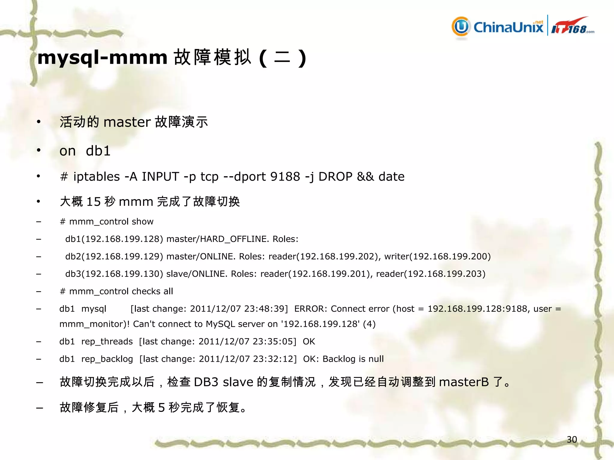 mysql-mmm 故障模拟 ( 二 ) 活动的 master 故障演示 on  db1 # iptables -A INPUT -p tcp --dport 9188 -j DROP && date 大概 15 秒 mmm 完成了故障切换 # mmm_control show db1(192.168.199.128) master/HARD_OFFLINE. Roles:  db2(192.168.199.129) master/ONLINE. Roles: reader(192.168.199.202), writer(192.168.199.200) db3(192.168.199.130) slave/ONLINE. Roles: reader(192.168.199.201), reader(192.168.199.203) # mmm_control checks all db1  mysql  [last change: 2011/12/07 23:48:39]  ERROR: Connect error (host = 192.168.199.128:9188, user = mmm_monitor)! Can't connect to MySQL server on '192.168.199.128' (4) db1  rep_threads  [last change: 2011/12/07 23:35:05]  OK db1  rep_backlog  [last change: 2011/12/07 23:32:12]  OK: Backlog is null 故障切换完成以后，检查 DB3 slave 的复制情况，发现已经自动调整到 masterB 了。 故障修复后，大概 5 秒完成了恢复。 