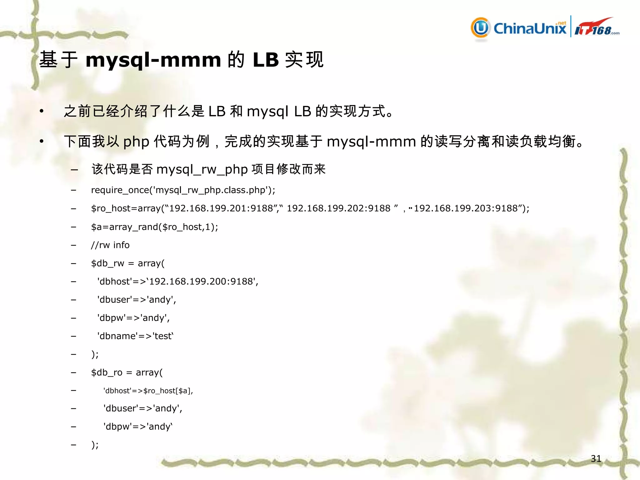 基于 mysql-mmm 的 LB 实现 之前已经介绍了什么是 LB 和 mysql LB 的实现方式。 下面我以 php 代码为例，完成的实现基于 mysql-mmm 的读写分离和读负载均衡。 该代码是否 mysql_rw_php 项目修改而来 require_once('mysql_rw_php.class.php'); $ro_host=array(“192.168.199.201:9188”,“ 192.168.199.202:9188 ” ，“ 192.168.199.203:9188 ” ); $a=array_rand($ro_host,1); //rw info $db_rw = array( 'dbhost'=>‘192.168.199.200:9188', 'dbuser'=>'andy', 'dbpw'=>'andy', 'dbname'=>'test‘ ); $db_ro = array( 'dbhost'=>$ro_host[$a], 'dbuser'=>'andy', 'dbpw'=>'andy‘ ); 