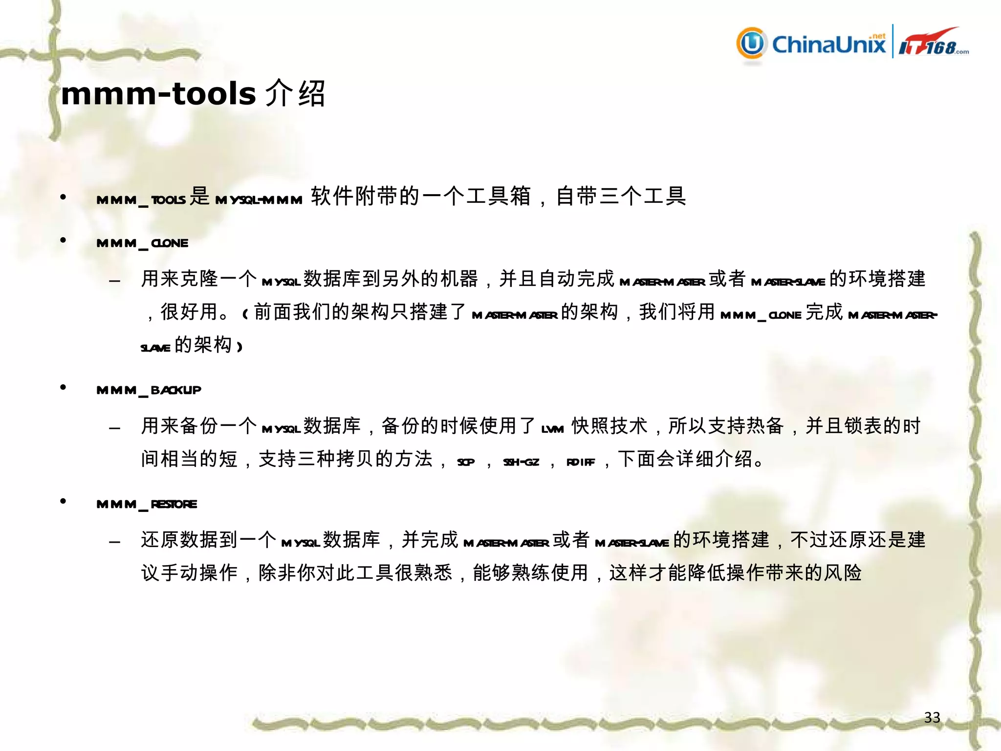 mmm-tools 介绍 mmm_tools 是 mysql-mmm 软件附带的一个工具箱，自带三个工具 mmm_clone 用来克隆一个 mysql 数据库到另外的机器，并且自动完成 master-master 或者 master-slave 的环境搭建，很好用。 ( 前面我们的架构只搭建了 master-master 的架构，我们将用 mmm_clone 完成 master-master-slave 的架构 ) mmm_backup 用来备份一个 mysql 数据库，备份的时候使用了 lvm 快照技术，所以支持热备，并且锁表的时间相当的短 ， 支持三种拷贝的方法， scp ， ssh-gz ， rdiff ，下面会详细介绍。 mmm_restore 还原数据到一个 mysql 数据库，并完成 master-master 或者 master-slave 的环境搭建，不过还原还是建议手动操作，除非你对此工具很熟悉，能够熟练使用，这样才能降低操作带来的风险 