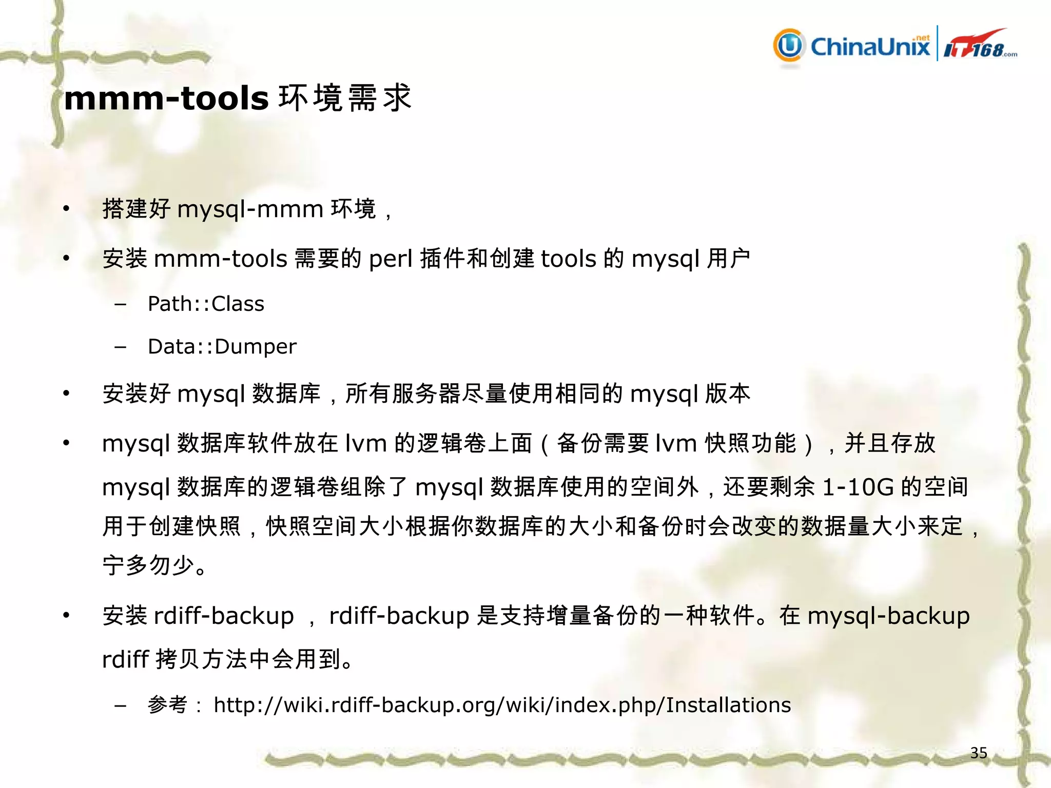 mmm-tools 环境需求 搭建好 mysql-mmm 环境， 安装 mmm-tools 需要的 perl 插件和创建 tools 的 mysql 用户 Path::Class Data::Dumper 安装好 mysql 数据库，所有服务器尽量使用相同的 mysql 版本 mysql 数据库软件放在 lvm 的逻辑卷上面（备份需要 lvm 快照功能），并且存放 mysql 数据库的逻辑卷组除了 mysql 数据库使用的空间外，还要剩余 1-10G 的空间用于创建快照，快照空间大小根据你数据库的大小和备份时会改变的数据量大小来定，宁多勿少。 安装 rdiff-backup ， rdiff-backup 是支持增量备份的一种软件。在 mysql-backup rdiff 拷贝方法中会用到。 参考： http://wiki.rdiff-backup.org/wiki/index.php/Installations 