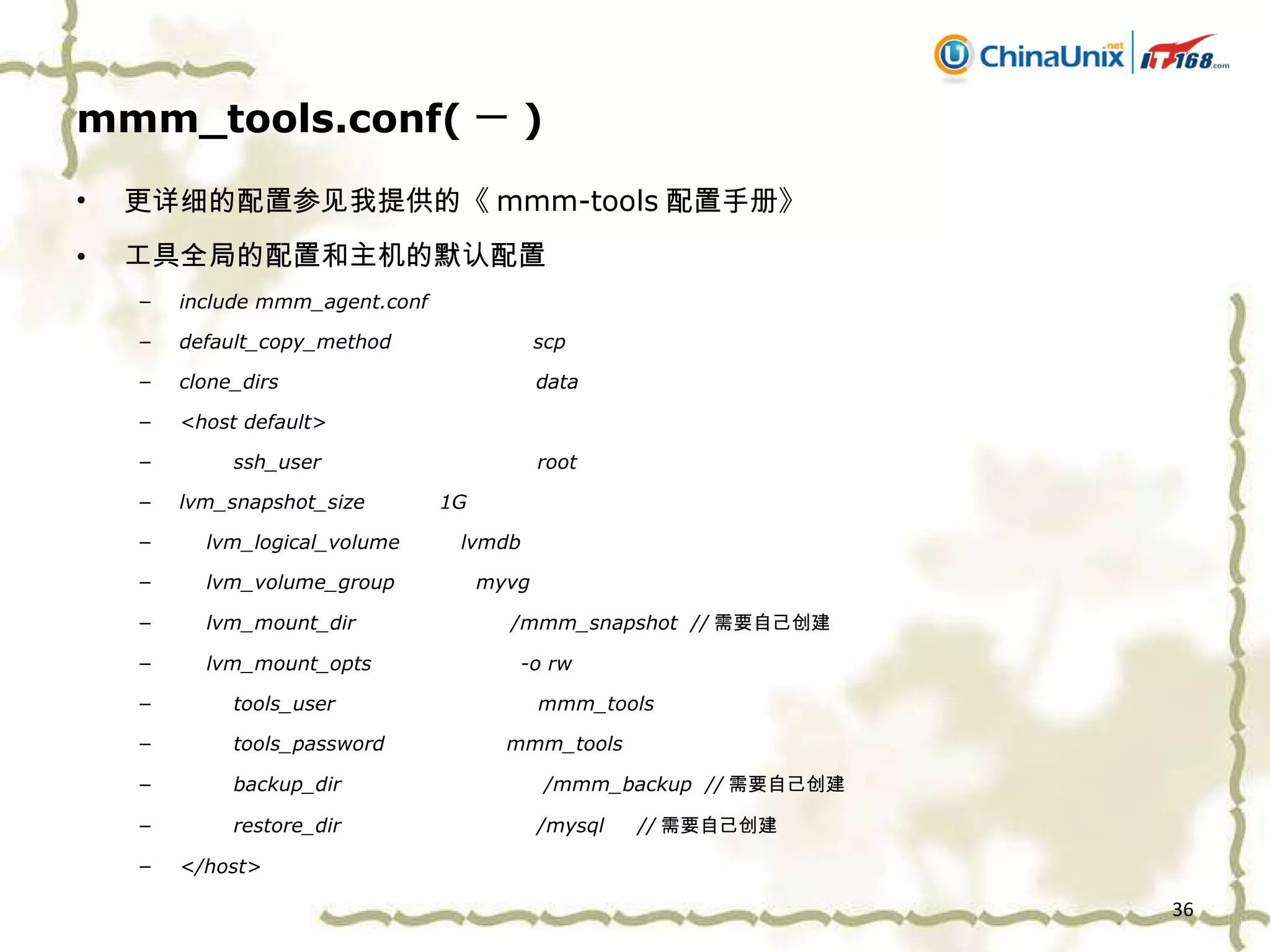 mmm_tools.conf( 一 ) 更详细的配置参见我提供的《 mmm-tools 配置手册》 工具全局的配置和主机的默认配置 include mmm_agent.conf default_copy_method  scp clone_dirs  data <host default> ssh_user  root lvm_snapshot_size  1G lvm_logical_volume  lvmdb lvm_volume_group  myvg lvm_mount_dir  /mmm_snapshot  // 需要自己创建 lvm_mount_opts  -o rw tools_user  mmm_tools tools_password  mmm_tools backup_dir  /mmm_backup  // 需要自己创建 restore_dir  /mysql  // 需要自己创建 </host> 