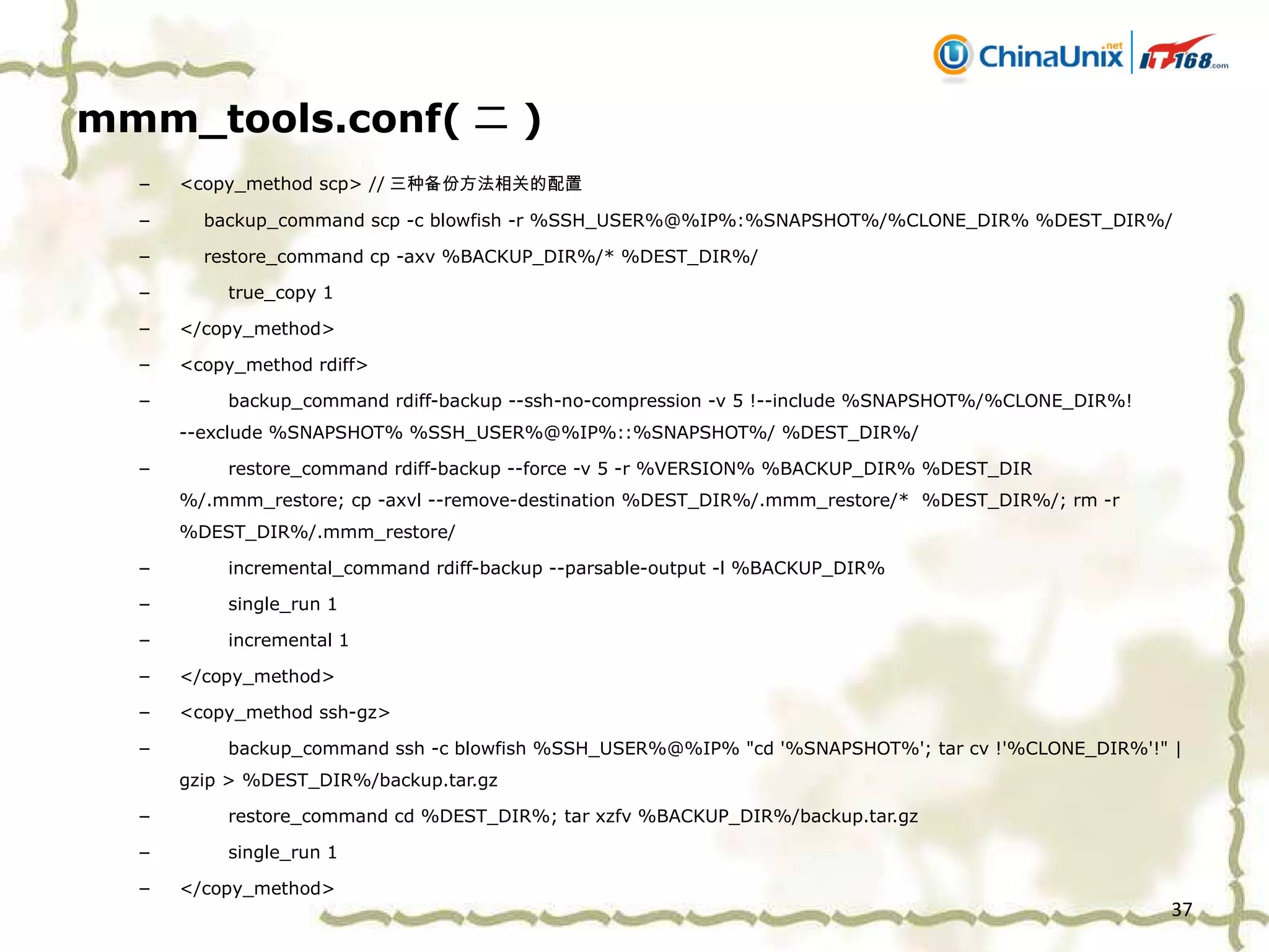 mmm_tools.conf( 二 ) <copy_method scp> // 三种备份方法相关的配置 backup_command scp -c blowfish -r %SSH_USER%@%IP%:%SNAPSHOT%/%CLONE_DIR% %DEST_DIR%/ restore_command cp -axv %BACKUP_DIR%/* %DEST_DIR%/ true_copy 1 </copy_method> <copy_method rdiff> backup_command rdiff-backup --ssh-no-compression -v 5 !--include %SNAPSHOT%/%CLONE_DIR%! --exclude %SNAPSHOT% %SSH_USER%@%IP%::%SNAPSHOT%/ %DEST_DIR%/ restore_command rdiff-backup --force -v 5 -r %VERSION% %BACKUP_DIR% %DEST_DIR%/.mmm_restore; cp -axvl --remove-destination %DEST_DIR%/.mmm_restore/*  %DEST_DIR%/; rm -r %DEST_DIR%/.mmm_restore/ incremental_command rdiff-backup --parsable-output -l %BACKUP_DIR% single_run 1 incremental 1 </copy_method> <copy_method ssh-gz> backup_command ssh -c blowfish %SSH_USER%@%IP% "cd '%SNAPSHOT%'; tar cv !'%CLONE_DIR%'!" | gzip > %DEST_DIR%/backup.tar.gz restore_command cd %DEST_DIR%; tar xzfv %BACKUP_DIR%/backup.tar.gz single_run 1 </copy_method> 