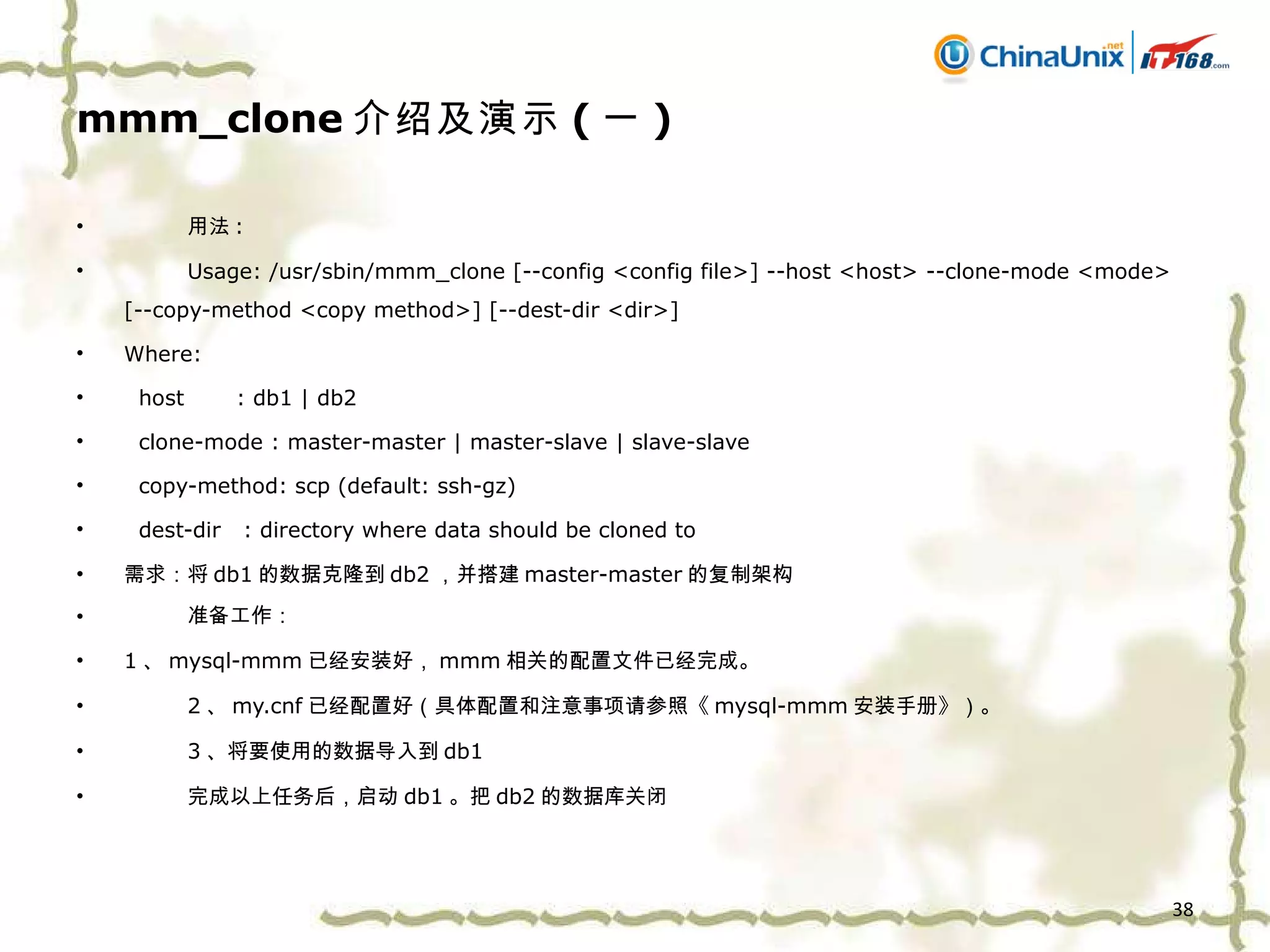 mmm_clone 介绍及演示 ( 一 ) 用法 : Usage: /usr/sbin/mmm_clone [--config <config file>] --host <host> --clone-mode <mode> [--copy-method <copy method>] [--dest-dir <dir>] Where: host  : db1 | db2 clone-mode : master-master | master-slave | slave-slave copy-method: scp (default: ssh-gz) dest-dir  : directory where data should be cloned to 需求：将 db1 的数据克隆到 db2 ，并搭建 master-master 的复制架构 准备工作 ： 1 、 mysql-mmm 已经安装好， mmm 相关的配置文件已经完成 。 2 、 my.cnf 已经配置好（具体配置和注意事项请参照 《 mysql-mmm 安装手册 》 ）。 3 、将要使用的数据导入到 db1 完成以上任务后，启动 db1 。把 db2 的数据库关闭 