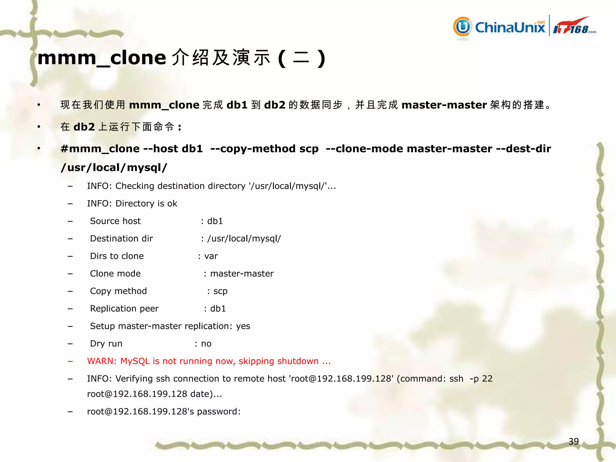 mmm_clone 介绍及演示 ( 二 ) 现在我们使用 mmm_clone 完成 db1 到 db2 的数据同步，并且完成 master-master 架构的搭建。 在 db2 上运行下面命令 : #mmm_clone --host db1  --copy-method scp  --clone-mode master-master --dest-dir /usr/local/mysql/ INFO: Checking destination directory '/usr/local/mysql/'... INFO: Directory is ok Source host  : db1 Destination dir  : /usr/local/mysql/ Dirs to clone  : var Clone mode  : master-master Copy method  : scp Replication peer  : db1 Setup master-master replication: yes Dry run  : no WARN: MySQL is not running now, skipping shutdown ... INFO: Verifying ssh connection to remote host 'root@192.168.199.128' (command: ssh  -p 22 root@192.168.199.128 date)... root@192.168.199.128's password: 