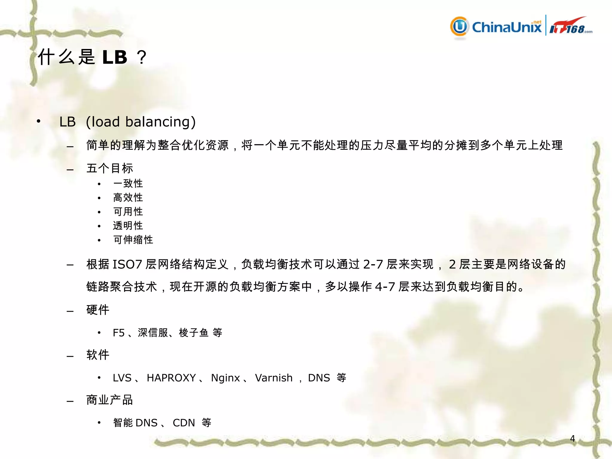 什么是 LB ？ LB  (load balancing) 简单的理解为整合优化资源，将一个单元不能处理的压力尽量平均的分摊到多个单元上处理 五个目标 一致性 高效性 可用性 透明性 可伸缩性 根据 ISO7 层网络结构定义，负载均衡技术可以通过 2-7 层来实现， 2 层主要是网络设备的链路聚合技术，现在开源的负载均衡方案中，多以操作 4-7 层来达到负载均衡目的。 硬件 F5 、深信服、梭子鱼 等 软件 LVS 、 HAPROXY 、 Nginx 、 Varnish ， DNS  等 商业产品 智能 DNS 、 CDN  等 