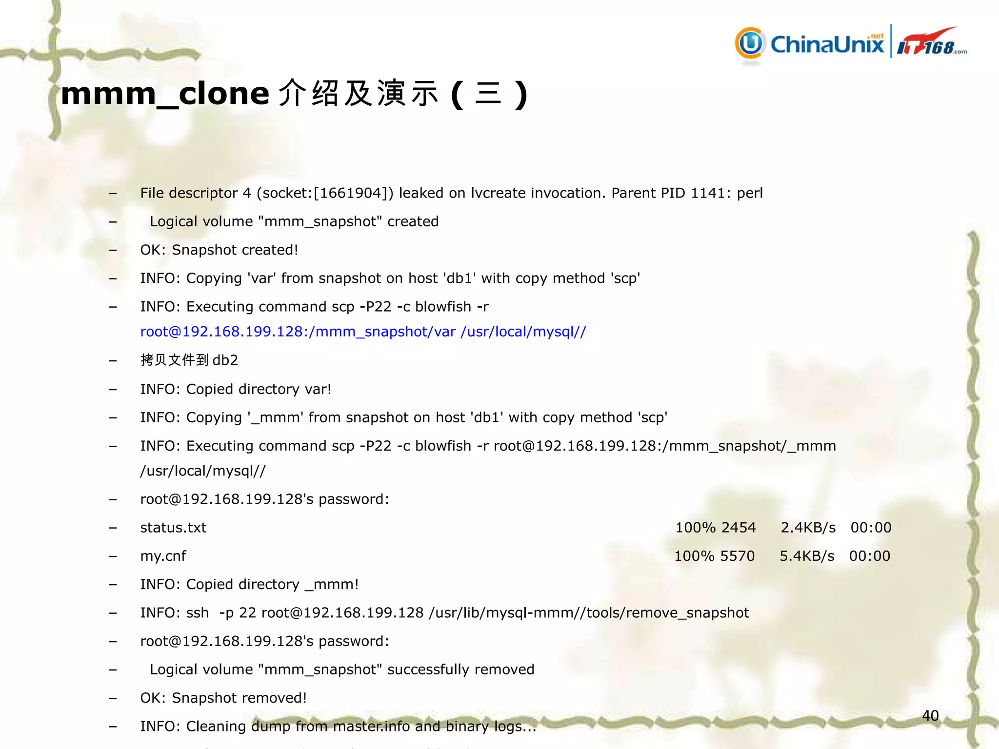 mmm_clone 介绍及演示 ( 三 ) File descriptor 4 (socket:[1661904]) leaked on lvcreate invocation. Parent PID 1141: perl Logical volume "mmm_snapshot" created OK: Snapshot created! INFO: Copying 'var' from snapshot on host 'db1' with copy method 'scp' INFO: Executing command scp -P22 -c blowfish -r  root@192.168.199.128:/mmm_snapshot/var /usr/local/mysql// 拷贝文件到 db2 INFO: Copied directory var! INFO: Copying '_mmm' from snapshot on host 'db1' with copy method 'scp' INFO: Executing command scp -P22 -c blowfish -r root@192.168.199.128:/mmm_snapshot/_mmm /usr/local/mysql// root@192.168.199.128's password:  status.txt  100% 2454  2.4KB/s  00:00  my.cnf  100% 5570  5.4KB/s  00:00  INFO: Copied directory _mmm! INFO: ssh  -p 22 root@192.168.199.128 /usr/lib/mysql-mmm//tools/remove_snapshot root@192.168.199.128's password:  Logical volume "mmm_snapshot" successfully removed OK: Snapshot removed! INFO: Cleaning dump from master.info and binary logs... INFO: Deleting master binary logs: mysql-bin.* 已删除“ /usr/local/mysql/var/mysql-bin.index” 已删除“ /usr/local/mysql/var/mysql-bin.000002” 已删除“ /usr/local/mysql/var/mysql-bin.000003” 已删除“ /usr/local/mysql/var/mysql-bin.000001” INFO: Deleting relay binary logs: andy-relay-bin.* 已删除“ /usr/local/mysql/var/andy-relay-bin.000008” 已删除“ /usr/local/mysql/var/andy-relay-bin.000007” 已删除“ /usr/local/mysql/var/andy-relay-bin.index” INFO: Deleting .info and .pid  files... 已删除“ /usr/local/mysql/var/master.info” 已删除“ /usr/local/mysql/var/relay-log.info” 已删除“ /usr/local/mysql/var/andy.example.com.pid” INFO: Changing permissions on mysql data dir... INFO: MySQL is not running. Going to start it... Starting MySQL......................  [ 确定 ] INFO: MySQL has been started! INFO: Changing master of host db2 to 192.168.199.128 ... INFO: Successfully changed master. INFO: Changing master of host db1 to 192.168.199.129 ... INFO: Successfully changed master. INFO: Clone operation finished! 