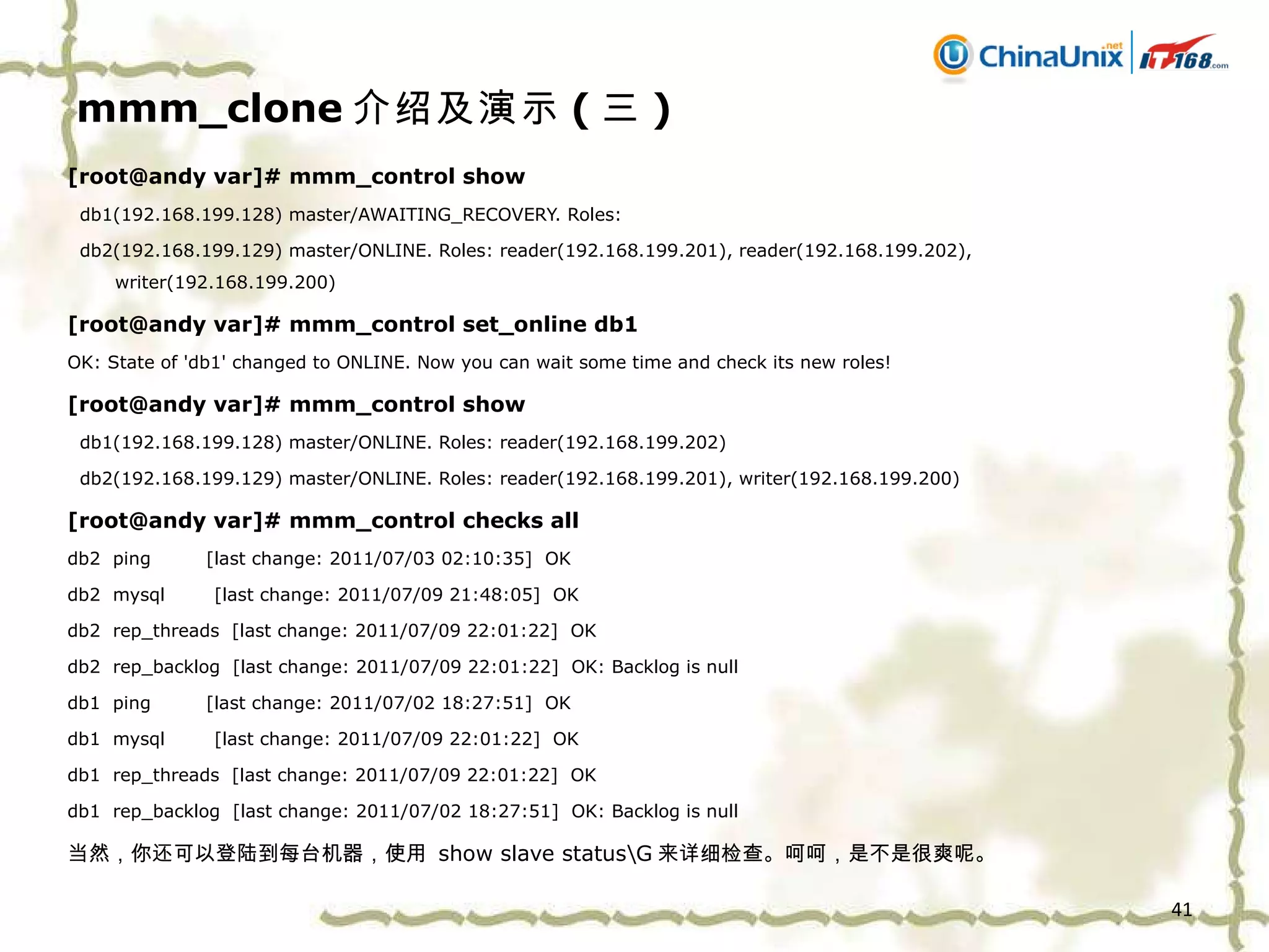 mmm_clone 介绍及演示 ( 三 ) [root@andy var]# mmm_control show db1(192.168.199.128) master/AWAITING_RECOVERY. Roles:  db2(192.168.199.129) master/ONLINE. Roles: reader(192.168.199.201), reader(192.168.199.202), writer(192.168.199.200) [root@andy var]# mmm_control set_online db1 OK: State of 'db1' changed to ONLINE. Now you can wait some time and check its new roles! [root@andy var]# mmm_control show db1(192.168.199.128) master/ONLINE. Roles: reader(192.168.199.202) db2(192.168.199.129) master/ONLINE. Roles: reader(192.168.199.201), writer(192.168.199.200) [root@andy var]# mmm_control checks all db2  ping  [last change: 2011/07/03 02:10:35]  OK db2  mysql  [last change: 2011/07/09 21:48:05]  OK db2  rep_threads  [last change: 2011/07/09 22:01:22]  OK db2  rep_backlog  [last change: 2011/07/09 22:01:22]  OK: Backlog is null db1  ping  [last change: 2011/07/02 18:27:51]  OK db1  mysql  [last change: 2011/07/09 22:01:22]  OK db1  rep_threads  [last change: 2011/07/09 22:01:22]  OK db1  rep_backlog  [last change: 2011/07/02 18:27:51]  OK: Backlog is null 当然，你还可以登陆到每台机器，使用   show slave status\G 来详细检查。呵呵，是不是很爽呢。 