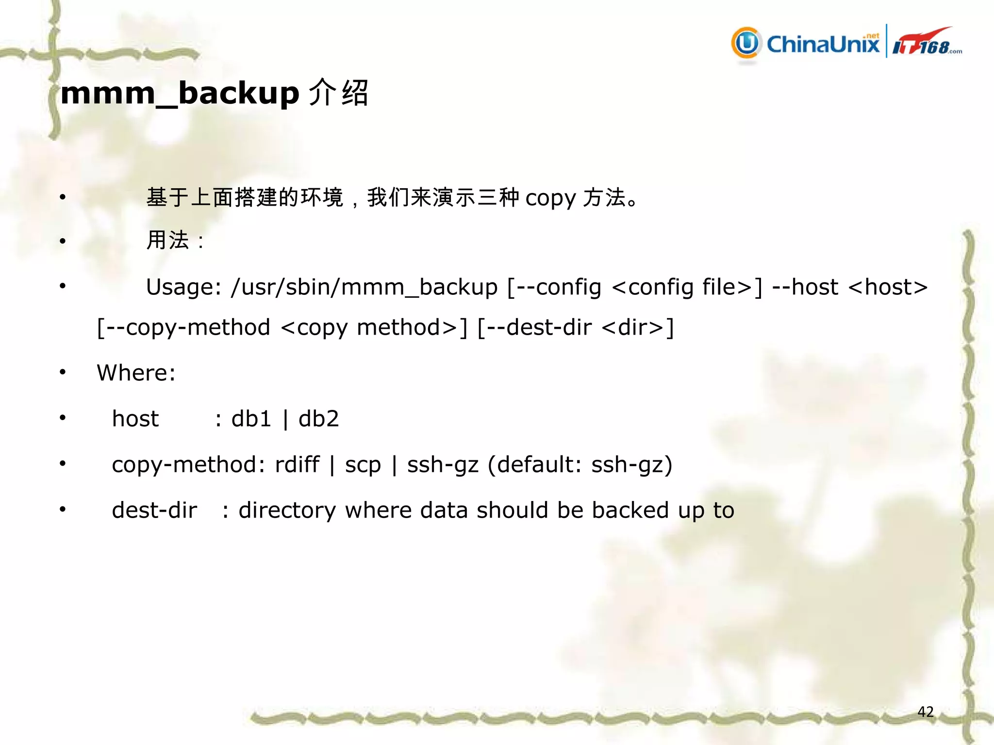 mmm_backup 介绍 基于上面搭建的环境，我们来演示三种 copy 方法。 用法： Usage: /usr/sbin/mmm_backup [--config <config file>] --host <host> [--copy-method <copy method>] [--dest-dir <dir>] Where: host  : db1 | db2 copy-method: rdiff | scp | ssh-gz (default: ssh-gz) dest-dir  : directory where data should be backed up to 