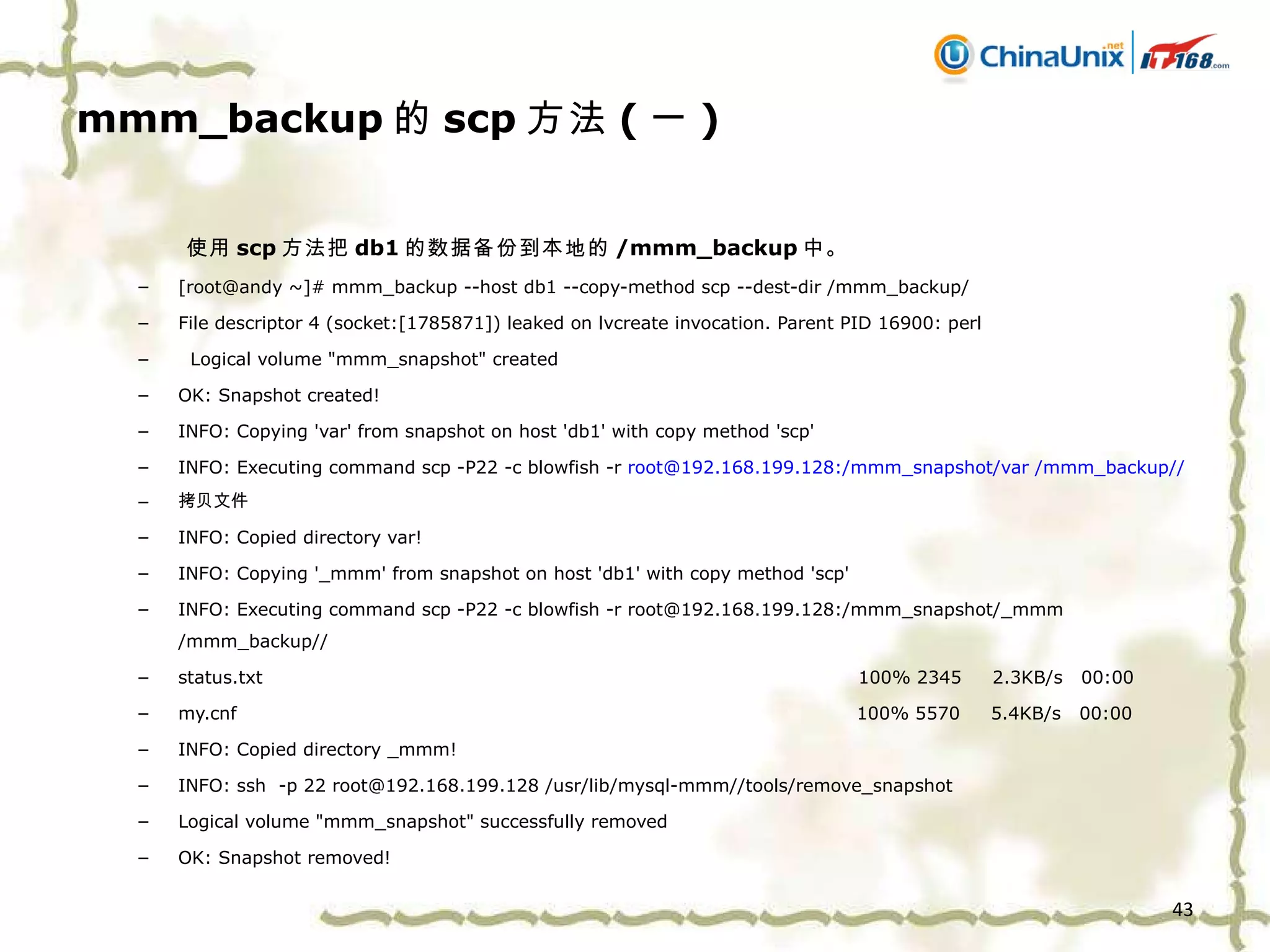mmm_backup 的 scp 方法 ( 一 ) 使用 scp 方法把 db1 的数据备份到本地的 /mmm_backup 中。 [root@andy ~]# mmm_backup --host db1 --copy-method scp --dest-dir /mmm_backup/ File descriptor 4 (socket:[1785871]) leaked on lvcreate invocation. Parent PID 16900: perl Logical volume "mmm_snapshot" created OK: Snapshot created! INFO: Copying 'var' from snapshot on host 'db1' with copy method 'scp' INFO: Executing command scp -P22 -c blowfish -r  root@192.168.199.128:/mmm_snapshot/var /mmm_backup// 拷贝文件  INFO: Copied directory var! INFO: Copying '_mmm' from snapshot on host 'db1' with copy method 'scp' INFO: Executing command scp -P22 -c blowfish -r root@192.168.199.128:/mmm_snapshot/_mmm /mmm_backup// status.txt  100% 2345  2.3KB/s  00:00  my.cnf  100% 5570  5.4KB/s  00:00  INFO: Copied directory _mmm! INFO: ssh  -p 22 root@192.168.199.128 /usr/lib/mysql-mmm//tools/remove_snapshot Logical volume "mmm_snapshot" successfully removed OK: Snapshot removed! 