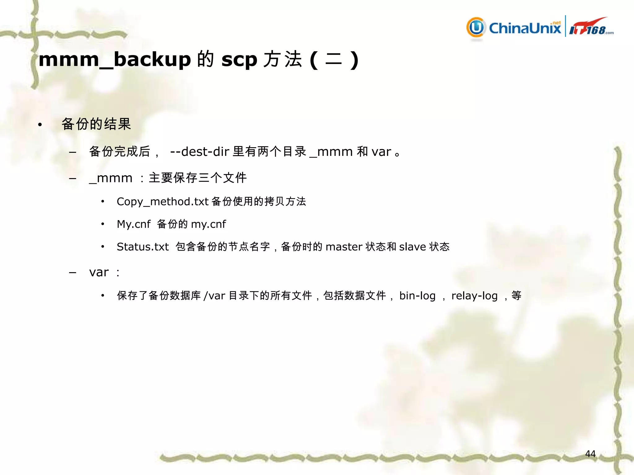 mmm_backup 的 scp 方法 ( 二 ) 备份的结果 备份完成后，  --dest-dir 里有两个目录 _mmm 和 var 。 _mmm ：主要保存三个文件 Copy_method.txt 备份使用的拷贝方法 My.cnf  备份的 my.cnf Status.txt  包含备份的节点名字，备份时的 master 状态和 slave 状态 var ： 保存了备份数据库 /var 目录下的所有文件，包括数据文件， bin-log ， relay-log ，等 