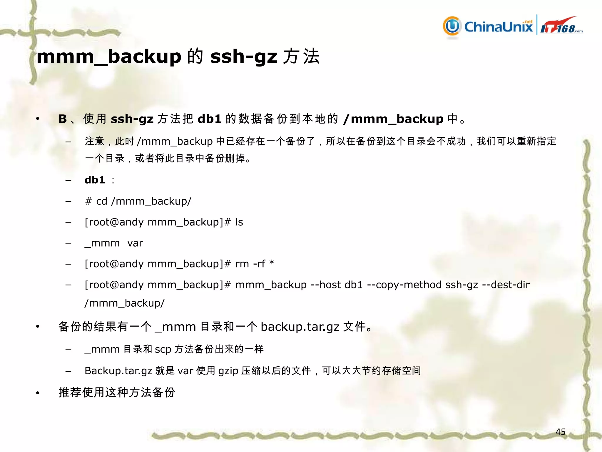 mmm_backup 的 ssh-gz 方法 B 、 使用 ssh-gz 方法把 db1 的数据备份到本地的 /mmm_backup 中。 注意，此时 /mmm_backup 中已经存在一个备份了，所以在备份到这个目录会不成功，我们可以重新指定一个目录，或者将此目录中备份删掉。 db1 ： # cd /mmm_backup/ [root@andy mmm_backup]# ls _mmm  var [root@andy mmm_backup]# rm -rf * [root@andy mmm_backup]# mmm_backup --host db1 --copy-method ssh-gz --dest-dir /mmm_backup/ 备份的结果有一个 _mmm 目录和一个 backup.tar.gz 文件。 _mmm 目录和 scp 方法备份出来的一样 Backup.tar.gz 就是 var 使用 gzip 压缩以后的文件，可以大大节约存储空间 推荐使用这种方法备份 