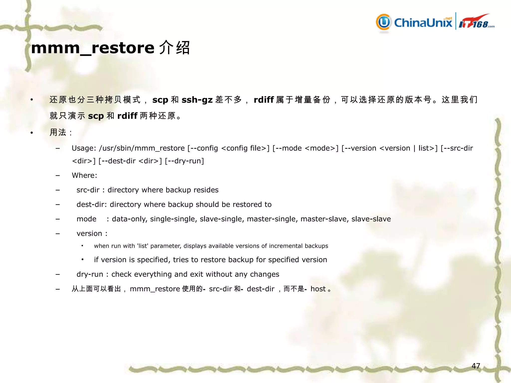 mmm_restore 介绍 还原也分三种拷贝模式， scp 和 ssh-gz 差不多， rdiff 属于增量备份，可以选择还原的版本号。这里我们就只演示 scp 和 rdiff 两种还原。 用法： Usage: /usr/sbin/mmm_restore [--config <config file>] [--mode <mode>] [--version <version | list>] [--src-dir <dir>] [--dest-dir <dir>] [--dry-run] Where: src-dir : directory where backup resides dest-dir: directory where backup should be restored to mode  : data-only, single-single, slave-single, master-single, master-slave, slave-slave version :  when run with 'list' parameter, displays available versions of incremental backups if version is specified, tries to restore backup for specified version dry-run : check everything and exit without any changes 从上面可以看出， mmm_restore 使用的 — src-dir 和 — dest-dir ，而不是 — host 。 