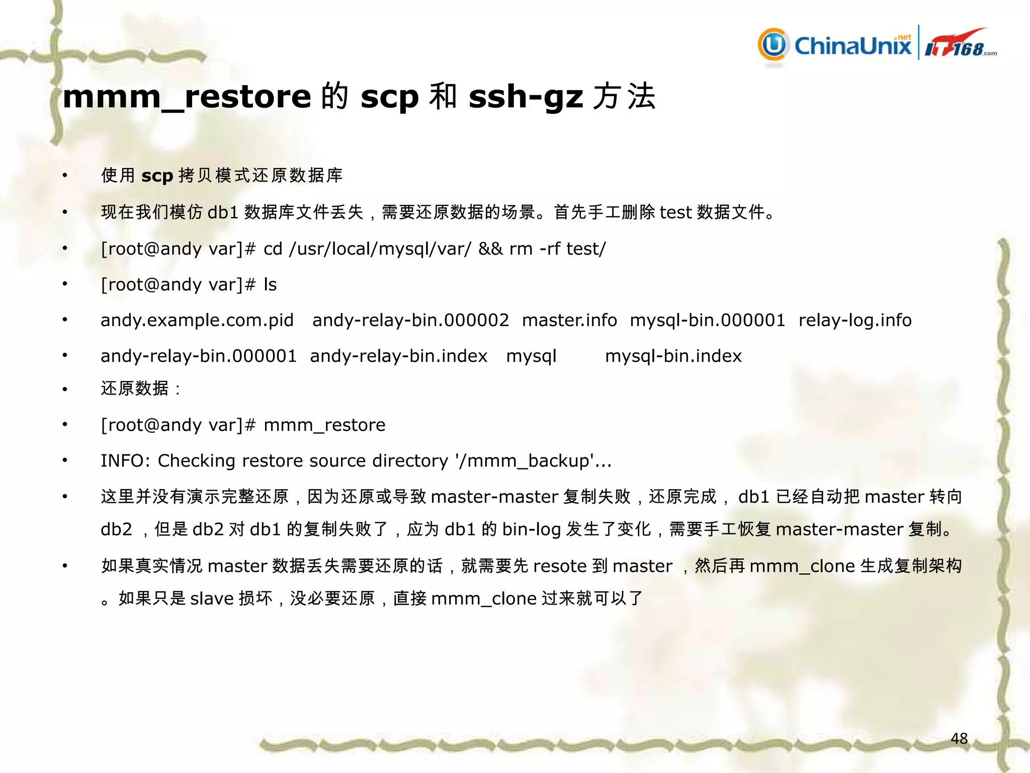 mmm_restore 的 scp 和 ssh-gz 方法 使用 scp 拷贝模式还原数据库 现在我们模仿 db1 数据库文件丢失，需要还原数据的场景。首先手工删除 test 数据文件。 [root@andy var]# cd /usr/local/mysql/var/ && rm -rf test/ [root@andy var]# ls andy.example.com.pid  andy-relay-bin.000002  master.info  mysql-bin.000001  relay-log.info andy-relay-bin.000001  andy-relay-bin.index  mysql  mysql-bin.index 还原数据： [root@andy var]# mmm_restore  INFO: Checking restore source directory '/mmm_backup'... 这里并没有演示完整还原，因为还原或导致 master-master 复制失败，还原完成， db1 已经自动把 master 转向 db2 ，但是 db2 对 db1 的复制失败了，应为 db1 的 bin-log 发生了变化，需要手工恢复 master-master 复制。 如果真实情况 master 数据丢失需要还原的话，就需要先 resote 到 master ，然后再 mmm_clone 生成复制架构。如果只是 slave 损坏，没必要还原，直接 mmm_clone 过来就可以了 