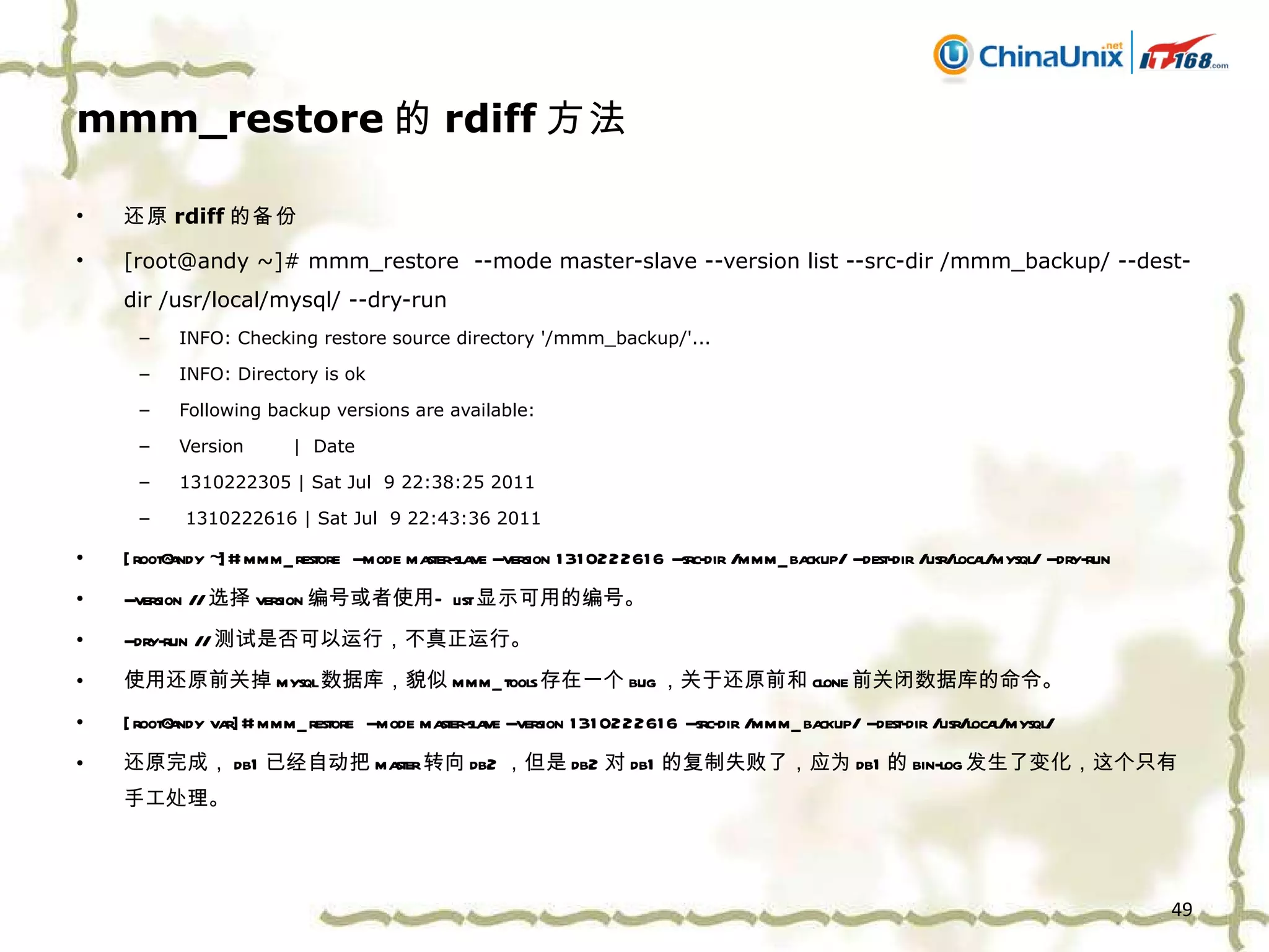 mmm_restore 的 rdiff 方法 还原 rdiff 的备份 [root@andy ~]# mmm_restore  --mode master-slave --version list --src-dir /mmm_backup/ --dest-dir /usr/local/mysql/ --dry-run  INFO: Checking restore source directory '/mmm_backup/'... INFO: Directory is ok Following backup versions are available: Version  |  Date 1310222305 | Sat Jul  9 22:38:25 2011 1310222616 | Sat Jul  9 22:43:36 2011 [root@andy ~]# mmm_restore  --mode master-slave --version 1310222616 --src-dir /mmm_backup/ --dest-dir /usr/local/mysql/ --dry-run  --version // 选择 version 编号或者使用 — list 显示可用的编号。 --dry-run // 测试是否可以运行，不真正运行。 使用还原前关掉 mysql 数据库，貌似 mmm_tools 存在一个 bug ，关于还原前和 clone 前关闭数据库的命令。 [root@andy var]# mmm_restore  --mode master-slave --version 1310222616 --src-dir /mmm_backup/ --dest-dir /usr/local/mysql/  还原完成， db1 已经自动把 master 转向 db2 ，但是 db2 对 db1 的复制失败了，应为 db1 的 bin-log 发生了变化，这个只有手工处理。 