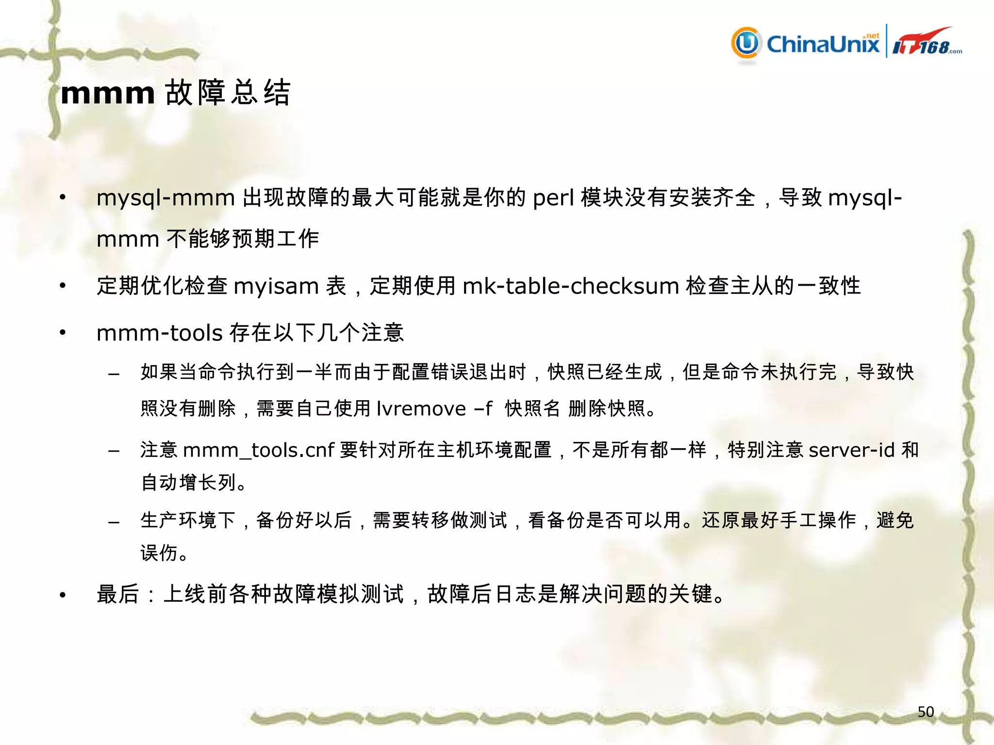 mmm 故障总结 mysql-mmm 出现故障的最大可能就是你的 perl 模块没有安装齐全，导致 mysql-mmm 不能够预期工作 定期优化检查 myisam 表，定期使用 mk-table-checksum 检查主从的一致性 mmm-tools 存在以下几个注意 如果当命令执行到一半而由于配置错误退出时，快照已经生成，但是命令未执行完，导致快照没有删除，需要自己使用 lvremove –f  快照名 删除快照。 注意 mmm_tools.cnf 要针对所在主机环境配置，不是所有都一样，特别注意 server-id 和自动增长列。 生产环境下，备份好以后，需要转移做测试，看备份是否可以用。还原最好手工操作，避免误伤。 最后：上线前各种故障模拟测试，故障后日志是解决问题的关键。 