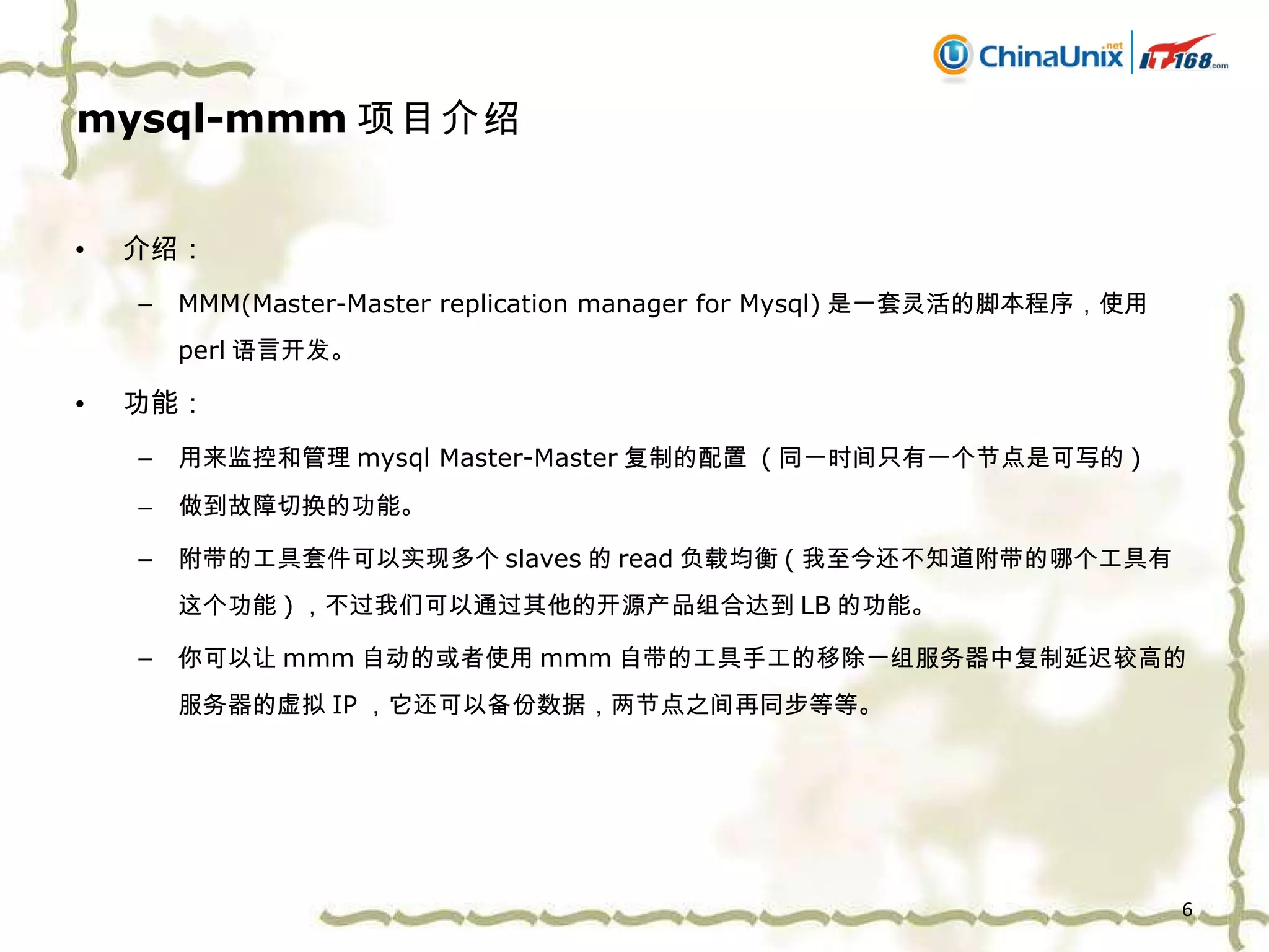 mysql-mmm 项目介绍 介绍： MMM(Master-Master replication manager for Mysql) 是一套灵活的脚本程序，使用 perl 语言开发。 功能： 用来监控和管理 mysql Master-Master 复制的配置  ( 同一时间只有一个节点是可写的 ) 做到故障切换的功能 。 附带的工具套件可以实现多个 slaves 的 read 负载均衡 ( 我至今还不知道附带的哪个工具有这个功能 ) ，不过我们可以通过其他的开源产品组合达到 LB 的功能。 你可以 让 mmm 自动的或者 使用 mmm 自带的 工具 手工的 移除一组服务器中复制延迟较高的服务器的虚拟 IP ，它还可以备份数据，两节点之间再同步等等。 