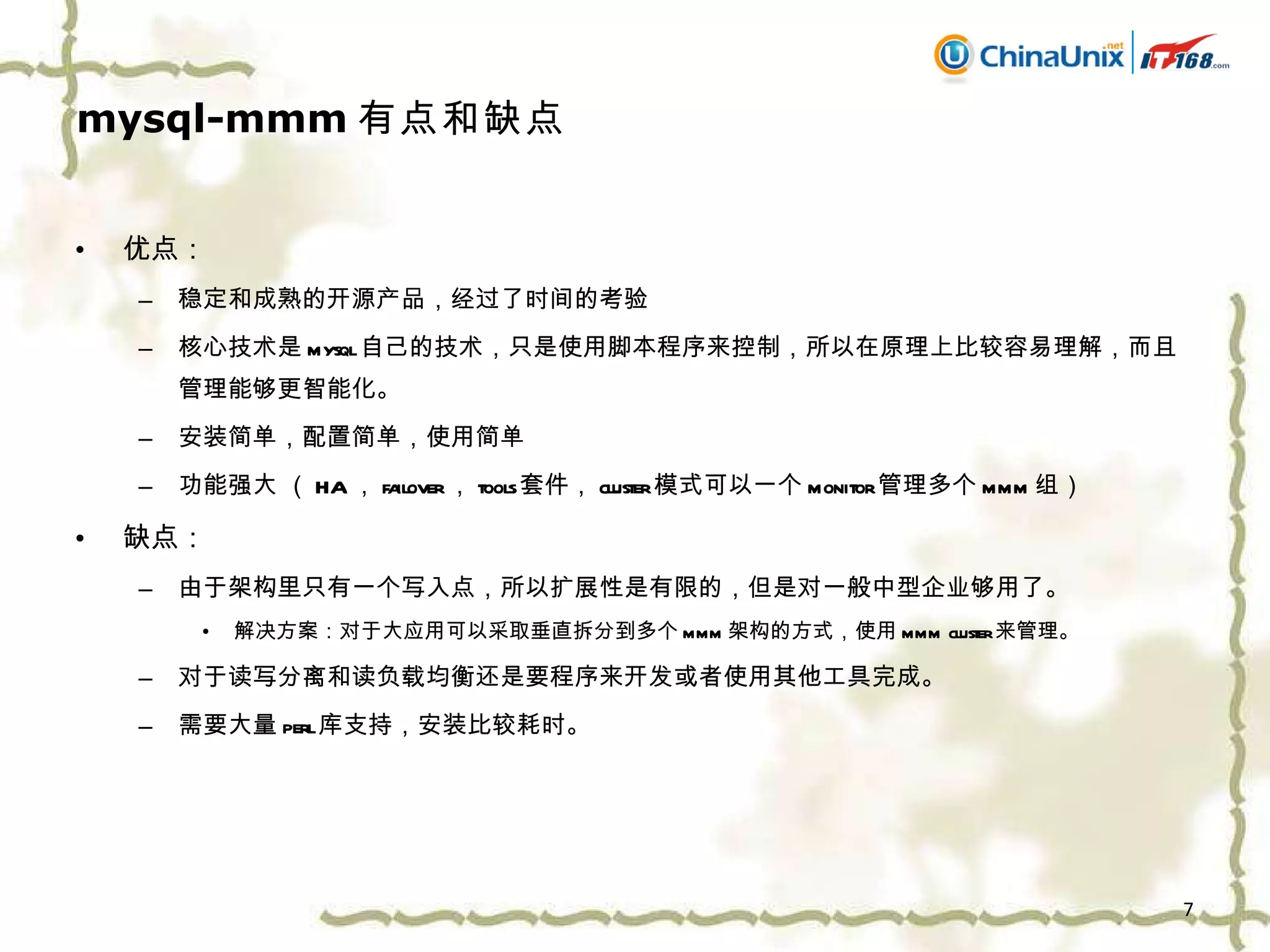 mysql-mmm 有点和缺点 优点： 稳定和成熟的开源产品，经过了时间的考验 核心技术是 mysql 自己的技术，只是使用脚本程序来控制，所以在原理上比较容易理解，而且管理能够更智能化。 安装简单，配置简单，使用简单 功能强大 （ HA ， failover ， tools 套件， cluster 模式可以一个 monitor 管理多个 mmm 组） 缺点： 由于架构里只有一个写入点，所以扩展性是有限的，但是对一般中型企业够用了。 解决方案：对于大应用可以采取垂直拆分到多个 mmm 架构的方式，使用 mmm cluster 来管理。 对于读写分离和读负载均衡还是要程序来开发或者使用其他工具完成。 需要大量 perl 库支持，安装比较耗时。 